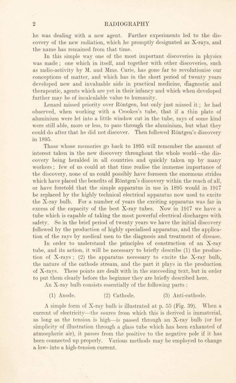 he was dealing with a new agent. Further experiments led to the dis¬ covery of the new radiation, which he promptly designated as X-rays, and the name has remained from that time. In this simple way one of the most important discoveries in physics was made ; one which in itself, and together with other discoveries, such as radio-activity by M. and Mme. Curie, has gone far to revolutionise our conceptions of matter, and which has in the short period of twenty years developed new and invaluable aids in practical medicine, diagnostic and therapeutic, agents which are yet in their infancy and which when developed further may be of incalculable value to humanity. Lenard missed priority over Rontgen, but only just missed it; he had observed, when working with a Crookes’s tube, that if a thin plate of aluminium were let into a little window cut in the tube, rays of some kind were still able, more or less, to pass through the aluminium, but what they could do after that he did not discover. Then followed Rontgen’s discovery in 1895. Those whose memories go back to 1895 will remember the amount of interest taken in the new discovery throughout the whole world—the dis¬ covery being heralded in all countries and quickly taken up by many workers ; few of us could at that time realise the immense importance of the discovery, none of us could possibly have foreseen the enormous strides which have placed the benefits of Rontgen’s discovery within the reach of all, or have foretold that the simple apparatus in use in 1895 would in 1917 be replaced by the highly technical electrical apparatus now used to excite the X-ray bulb. For a number of years the exciting apparatus was far in excess of the capacity of the best X-ray tubes. Now in 1917 we have a tube which is capable of taking the most powerful electrical discharges with safety. So in the brief period of twenty years we have the initial discovery followed by the production of highly specialised apparatus, and the applica¬ tion of the rays by medical men to the diagnosis and treatment of disease. In order to understand the principles of construction of an X-ray tube, and its action, it will be necessary to briefly describe (1) the produc¬ tion of X-rays ; (2) the apparatus necessary to excite the X-ray bulb, the nature of the cathode stream, and the part it plays in the production of X-rays. These points are dealt with in the succeeding text, but in order to put them clearly before the beginner they are briefly described here. An X-ray bulb consists essentially of the following parts : (1) Anode. (2) Cathode. (3) Anti-cathode. A simple form of X-ray bulb is illustrated at p. 55 (Fig. 39). When a current of electricity—the source from which this is derived is immaterial, so long as the tension is high—is passed through an X-ray bulb (or for simplicity of illustration through a glass tube which has been exhausted of atmospheric air), it passes from the positive to the negative pole if it has been connected up properly. Various methods may be employed to change a low- into a high-tension current.