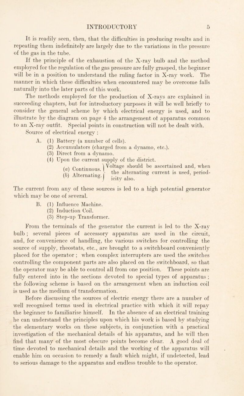 It is readily seen, then, that the difficulties in producing results and in repeating them indefinitely are largely due to the variations in the pressure of the gas in the tube. If the principle of the exhaustion of the X-ray bulb and the method employed for the regulation of the gas pressure are fully grasped, the beginner will be in a position to understand the ruling factor in X-ray work. The manner in which these difficulties when encountered may be overcome falls naturally into the later parts of this work. The methods employed for the production of X-rays are explained in succeeding chapters, but for introductory purposes it will be well briefly to consider the general scheme by which electrical energy is used, and to illustrate by the diagram on page 4 the arrangement of apparatus common to an X-ray outfit. Special points in construction will not be dealt with. Source of electrical energy : A. (1) Battery (a number of cells). (2) Accumulators (charged from a dynamo, etc.). (3) Direct from a dynamo. (4) Upon the current supply of the district. / x n 1 Voltage should be ascertained and, when (a) Continuous. & , . , - . (h\ A If +• | the alternating current is used, penod- ' ' I icity also. The current from any of these sources is led to a high potential generator which may be one of several. B. (1) Influence Machine. (2) Induction Coil. (3) Step-up Transformer. From the terminals of the generator the current is led to the X-ray bulb ; several pieces of accessory apparatus are used in the circuit, and, for convenience of handling, the various switches for controlling the source of supply, rheostats, etc., are brought to a switchboard conveniently placed for the operator ; when complex interrupters are used the switches controlling the component parts are also placed on the switchboard, so that the operator may be able to control all from one position. These points are fully entered into in the sections devoted to special types of apparatus ; the following scheme is based on the arrangement when an induction coil is used as the medium of transformation. Before discussing the sources of electric energy there are a number of well recognised terms used in electrical practice with which it will repay the beginner to familiarise himself. In the absence of an electrical training he can understand the principles upon which his work is based by studying the elementary works on these subjects, in conjunction with a practical investigation of the mechanical details of his apparatus, and he will then find that many of the most obscure points become clear. A good deal of time devoted to mechanical details and the working of the apparatus will enable him on occasion to remedy a fault which might, if undetected, lead to serious damage to the apparatus and endless trouble to the operator.