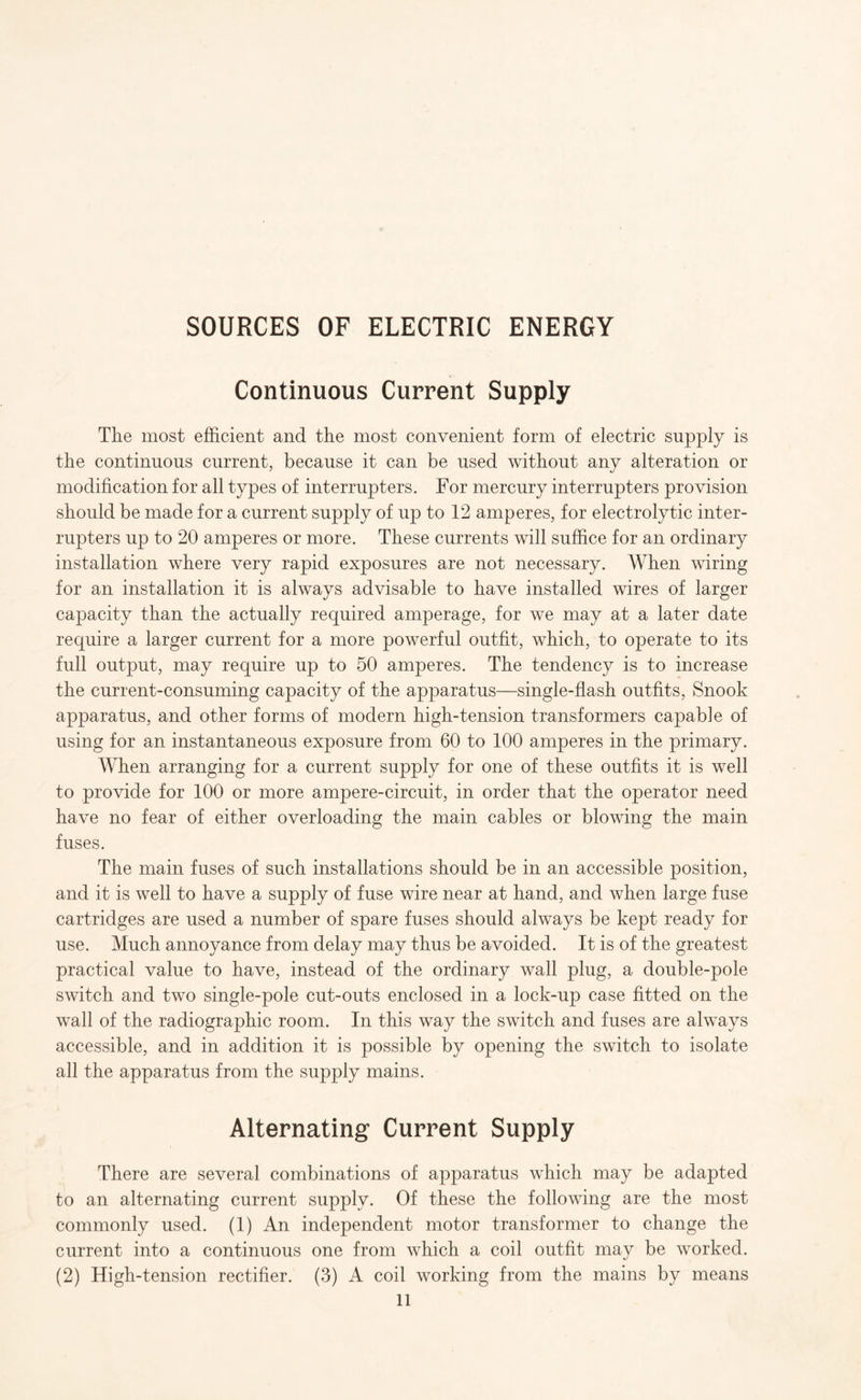 SOURCES OF ELECTRIC ENERGY Continuous Current Supply The most efficient and the most convenient form of electric supply is the continuous current, because it can be used without any alteration or modification for all types of interrupters. For mercury interrupters provision should be made for a current supply of up to 12 amperes, for electrolytic inter¬ rupters up to 20 amperes or more. These currents will suffice for an ordinary installation where very rapid exposures are not necessary. When wiring for an installation it is always advisable to have installed wires of larger capacity than the actually required amperage, for we may at a later date require a larger current for a more powerful outfit, which, to operate to its full output, may require up to 50 amperes. The tendency is to increase the current-consuming capacity of the apparatus—single-flash outfits, Snook apparatus, and other forms of modern high-tension transformers capable of using for an instantaneous exposure from 60 to 100 amperes in the primary. When arranging for a current supply for one of these outfits it is well to provide for 100 or more ampere-circuit, in order that the operator need have no fear of either overloading the main cables or blowing the main fuses. The main fuses of such installations should be in an accessible position, and it is well to have a supply of fuse wire near at hand, and when large fuse cartridges are used a number of spare fuses should always be kept ready for use. Much annoyance from delay may thus be avoided. It is of the greatest practical value to have, instead of the ordinary wall plug, a double-pole switch and two single-pole cut-outs enclosed in a lock-up case fitted on the wall of the radiographic room. In this way the switch and fuses are always accessible, and in addition it is possible by opening the switch to isolate all the apparatus from the supply mains. Alternating Current Supply There are several combinations of apparatus which may be adapted to an alternating current supply. Of these the following are the most commonly used. (1) An independent motor transformer to change the current into a continuous one from which a coil outfit may be worked. (2) High-tension rectifier. (3) A coil working from the mains by means