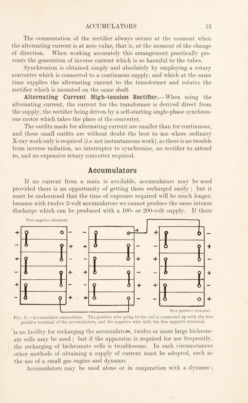 The commutation of the rectifier always occurs at the moment when the alternating current is at zero value, that is, at the moment of the change of direction. When working accurately this arrangement practically pre¬ vents the generation of inverse current which is so harmful to the tubes. Synchronism is obtained simply and absolutely by employing a rotary converter which is connected to a continuous supply, and which at the same time supplies the alternating current to the transformer and rotates the rectifier which is mounted on the same shaft. Alternating5 Current Higdi-tension Rectifier.—When using the alternating current, the current for the transformer is derived direct from the supply, the rectifier being driven by a self-starting single-phase synchron¬ ous motor which takes the place of the converter. The outfits made for alternating current are smaller than for continuous, and these small outfits are without doubt the best to use where ordinary X-ray work only is required (i.e. not instantaneous work), as there is no trouble from inverse radiation, no interrupter to synchronise, no rectifier to attend to, and no expensive rotary converter required. Accumulators If no current from a main is available, accumulators may be used provided there is an opportunity of getting them recharged easily ; but it must be understood that the time of exposure required will be much longer, because with twelve 2-volt accumulators we cannot produce the same intense discharge which can be produced with a 100- or 200-volt supply. If there Fig. 3.—Accumulator connections. The positive wire going to the coil is connected up with the free positive terminal of the accumulators, and the negative wire with the free negative terminal. is no facility for recharging the accumulators, twelve or more large bichrom¬ ate cells may be used ; but if the apparatus is required for use frequently, the recharging of bichromate cells is troublesome. In such circumstances other methods of obtaining a supply of current must be adopted, such as the use of a small gas engine and dynamo. Accumulators may be used alone or in conjunction with a dynamo ;