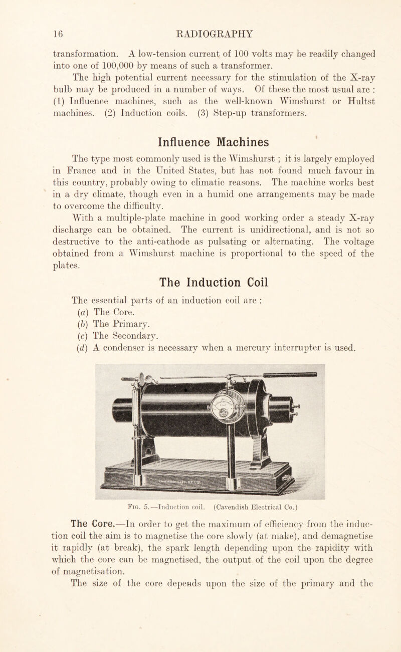 transformation. A low-tension current of 100 volts may be readily changed into one of 100,000 by means of such a transformer. The high potential current necessary for the stimulation of the X-ray bulb may be produced in a number of ways. Of these the most usual are : (1) Influence machines, such as the well-known Wimshurst or Hultst machines. (2) Induction coils. (3) Step-up transformers. Influence Machines The type most commonly used is the Wimshurst ; it is largely employed in France and in the United States, but has not found much favour in this country, probably owing to climatic reasons. The machine works best in a dry climate, though even in a humid one arrangements may be made to overcome the difficulty. With a multiple-plate machine in good working order a steady X-ray discharge can be obtained. The current is unidirectional, and is not so destructive to the anti-cathode as pulsating or alternating. The voltage obtained from a Wimshurst machine is proportional to the speed of the plates. The Induction Coil The essential parts of an induction coil are : (а) The Core. (б) The Primary. (c) The Secondary. id) A condenser is necessary when a mercury interrupter is used. The Core.—In order to get the maximum of efficiency from the induc¬ tion coil the aim is to magnetise the core slowly (at make), and demagnetise it rapidly (at break), the spark length depending upon the rapidity with which the core can be magnetised, the output of the coil upon the degree of magnetisation. The size of the core depends upon the size of the primary and the