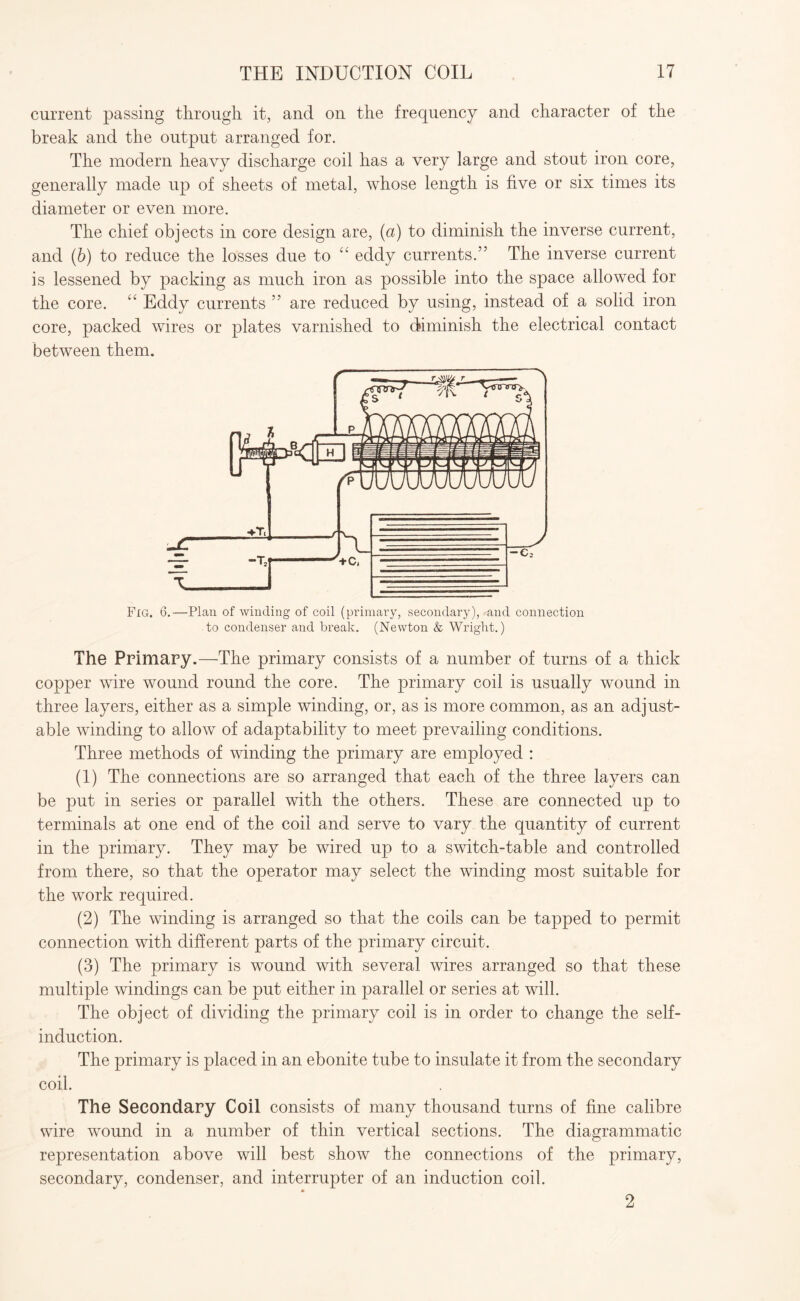 current passing through it, and on the frequency and character of the break and the output arranged for. The modern heavy discharge coil has a very large and stout iron core, generally made up of sheets of metal, whose length is five or six times its diameter or even more. The chief objects in core design are, (a) to diminish the inverse current, and (b) to reduce the losses due to “ eddy currents.” The inverse current is lessened by packing as much iron as possible into the space allowed for the core. “ Eddy currents ” are reduced by using, instead of a solid iron core, packed wires or plates varnished to diminish the electrical contact between them. Fig. 6.—Plan of winding of coil (primary, secondary), and connection to condenser and break. (Newton & Wright.) The Primary.—The primary consists of a number of turns of a thick copper wire wound round the core. The primary coil is usually wound in three layers, either as a simple winding, or, as is more common, as an adjust¬ able winding to allow of adaptability to meet prevailing conditions. Three methods of winding the primary are employed : (1) The connections are so arranged that each of the three layers can be put in series or parallel with the others. These are connected up to terminals at one end of the coil and serve to vary the quantity of current in the primary. They may be wired up to a switch-table and controlled from there, so that the operator may select the winding most suitable for the work required. (2) The winding is arranged so that the coils can be tapped to permit connection with different parts of the primary circuit. (3) The primary is wound with several wires arranged so that these multiple windings can be put either in parallel or series at will. The object of dividing the primary coil is in order to change the self- induction. The primary is placed in an ebonite tube to insulate it from the secondary coil. The Secondary Coil consists of many thousand turns of fine calibre wire wound in a number of thin vertical sections. The diagrammatic representation above will best show the connections of the primary, secondary, condenser, and interrupter of an induction coil. 2