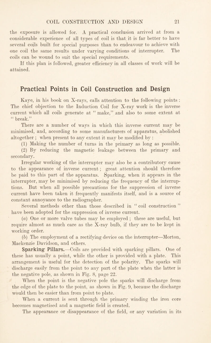 the exposure is allowed for. A practical conclusion arrived at from a considerable experience of all types of coil is that it is far better to have several coils built for special purposes than to endeavour to achieve with one coil the same results under varying conditions of interrupter. The coils can be wound to suit the special requirements. If this plan is followed, greater efficiency in all classes of work will be attained. Practical Points in Coil Construction and Design Kaye, in his book on X-rays, calls attention to the following points : The chief objection to the Induction Coil for X-ray work is the inverse current which all coils generate at “ make,” and also to some extent at “ break.” There are a number of ways in which this inverse current may be minimised, and, according to some manufacturers of apparatus, abolished altogether ; when present to any extent it may be modified by : (1) Making the number of turns in the primary as long as possible. (2) By reducing the magnetic leakage between the primary and secondary. Irregular working of the interrupter may also be a contributory cause to the appearance of inverse current; great attention should therefore be paid to this part of the apparatus. Sparking, when it appears in the interrupter, may be minimised by reducing the frequency of the interrup¬ tions. But when all possible precautions for the suppression of inverse current have been taken it frequently manifests itself, and is a source of constant annoyance to the radiographer. Several methods other than those described in “ coil construction ” have been adopted for the suppression of inverse current. (a) One or more valve tubes may be employed ; these are useful, but require almost as much care as the X-ray bulb, if they are to be kept in working order. (b) The employment of a rectifying device on the interrupter—Morton, Mackenzie Davidson, and others. Sparking7 Pillars.—Coils are provided with sparking pillars. One of these has usually a point, while the other is provided with a plate. This arrangement is useful for the detection of the polarity. The sparks will discharge easily from the point to any part of the plate when the latter is the negative pole, as shown in Fig. 8, page 22. When the point is the negative pole the sparks will discharge from the edge of the plate to the point, as shown in Fig. 9, because the discharge would then be easier than from point to plate. When a current is sent through the primary winding the iron core becomes magnetised and a magnetic field is created. The appearance or disappearance of the field, or any variation in its