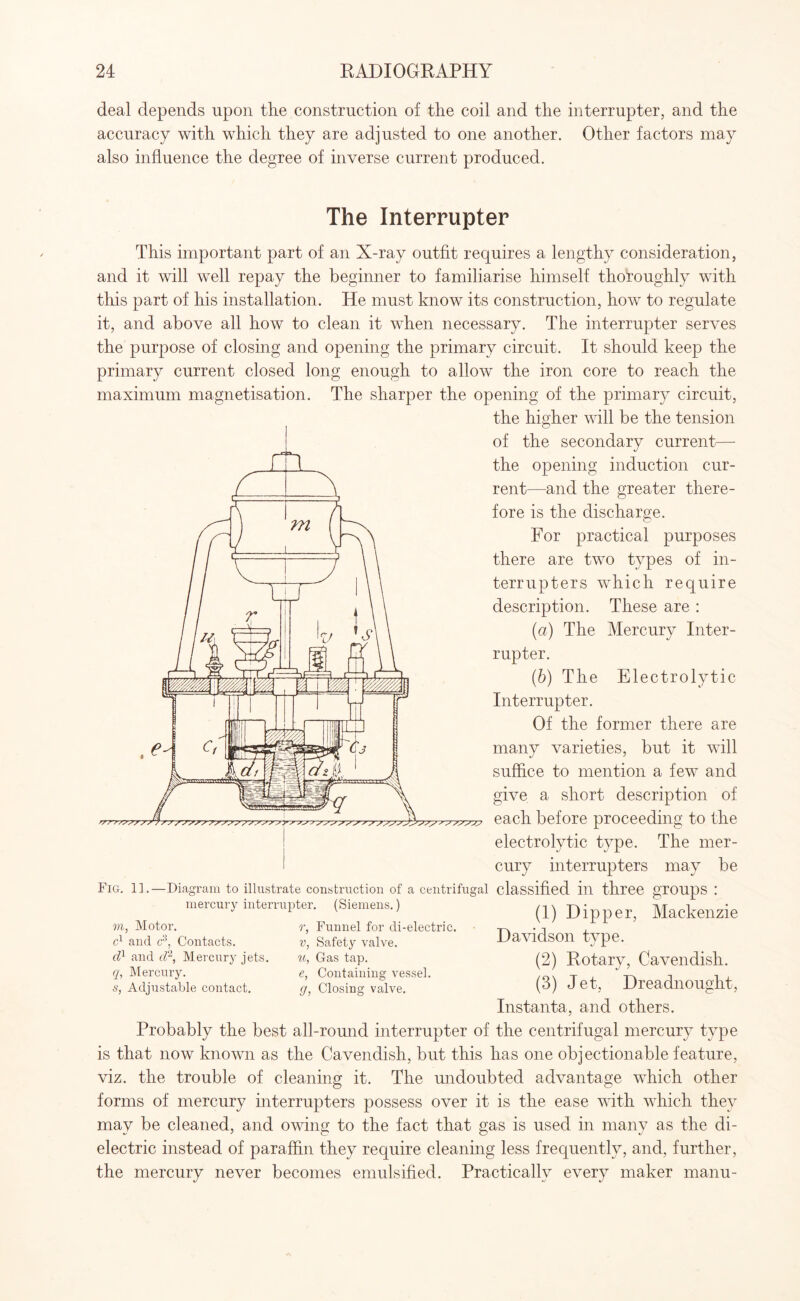 deal depends upon the construction of the coil and the interrupter, and the accuracy with which they are adjusted to one another. Other factors may also influence the degree of inverse current produced. The Interrupter This important part of an X-ray outfit requires a lengthy consideration, and it will well repay the beginner to familiarise himself thoroughly with this part of his installation. He must know its construction, how to regulate it, and above all how to clean it when necessary. The interrupter serves the purpose of closing and opening the primary circuit. It should keep the primary current closed long enough to allow the iron core to reach the maximum magnetisation. The sharper the opening of the primary circuit, the higher will be the tension of the secondary current— the opening induction cur¬ rent—and the greater there¬ fore is the discharge. For practical purposes there are two types of in¬ terrupters which require description. These are : (a) The Mercury Inter¬ rupter. (ib) The Electrolytic Interrupter. Of the former there are many varieties, but it will suffice to mention a few and give a short description of each before proceeding to the electrolytic type. The mer¬ cury interrupters may be Fig. 1].—Diagram to illustrate construction of a centrifugal classified ill three groups ! mercury interrupter. (Siemens.) (1) Dipper, Mackenzie r, Funnel for di-electric. -r\ • t , V, Safety valve. Davidson type. u, Gas tap. e, Containing vessel. 9, 7>i, Motor. c1 and c3, Contacts. d1 and cl1, Mercury jets. q, Mercury. s, Adjustable contact. Closing valve. (2) Rotary, Cavendish. (3) Jet, Dreadnought, Instanta, and others. Probably the best all-round interrupter of the centrifugal mercury type is that now known as the Cavendish, but this has one objectionable feature, viz. the trouble of cleaning it. The undoubted advantage which other forms of mercury interrupters possess over it is the ease with which they may be cleaned, and owing to the fact that gas is used in many as the di¬ electric instead of paraffin they require cleaning less frequently, and, further, the mercury never becomes emulsified. Practically every maker manu-