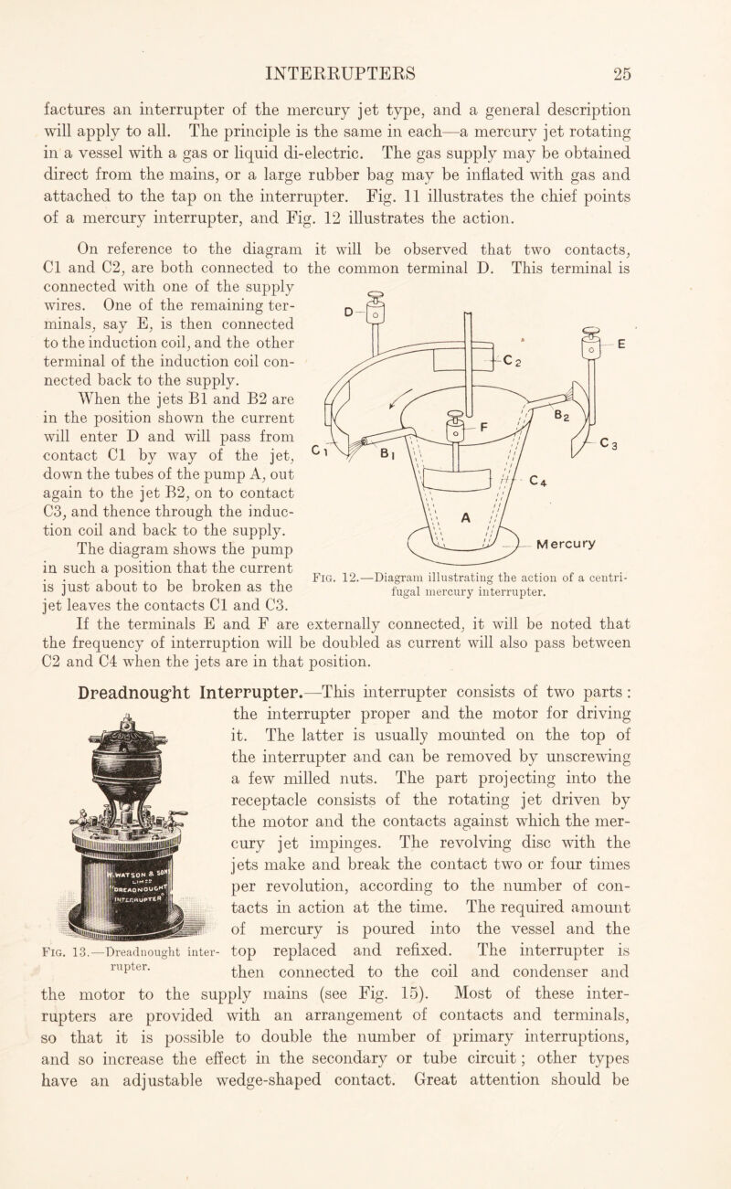 factures an interrupter of the mercury jet type, and a general description will apply to all. The principle is the same in each—a mercury jet rotating in a vessel with a gas or liquid di-electric. The gas supply may be obtained direct from the mains, or a large rubber bag may be inflated with gas and attached to the tap on the interrupter. Fig. 11 illustrates the chief points of a mercury interrupter, and Fig. 12 illustrates the action. On reference to the diagram it will be observed that two contacts, Cl and C2, are both connected to the common terminal D. This terminal is connected with one of the supply wires. One of the remaining ter¬ minals, say E, is then connected to the induction coil, and the other terminal of the induction coil con¬ nected back to the supply. When the jets B1 and B2 are in the position shown the current will enter D and will pass from contact Cl by way of the jet, down the tubes of the pump A, out again to the jet B2, on to contact C3, and thence through the induc¬ tion coil and back to the supply. The diagram shows the pump in such a position that the current is just about to be broken as the jet leaves the contacts Cl and C3. If the terminals E and F are externally connected, it will be noted that the frequency of interruption will be doubled as current will also pass between C2 and C4 when the jets are in that position. Dreadnought Interrupter.—This interrupter consists of two parts: the interrupter proper and the motor for driving it. The latter is usually mounted on the top of the interrupter and can be removed by unscrewing a few milled nuts. The part projecting into the receptacle consists of the rotating jet driven by the motor and the contacts against which the mer¬ cury jet impinges. The revolving disc with the jets make and break the contact two or four times per revolution, according to the number of con¬ tacts in action at the time. The required amount of mercury is poured into the vessel and the Fig. 13.—Dreadnought inter- top replaced and refixed. The interrupter is rupter' then connected to the coil and condenser and the motor to the supply mains (see Fig. 15). Most of these inter¬ rupters are provided with an arrangement of contacts and terminals, so that it is possible to double the number of primary interruptions, and so increase the effect in the secondary or tube circuit; other types have an adjustable wedge-shaped contact. Great attention should be Fig. 12.—Diagram illustrating the action of a centri¬ fugal mercury interrupter.