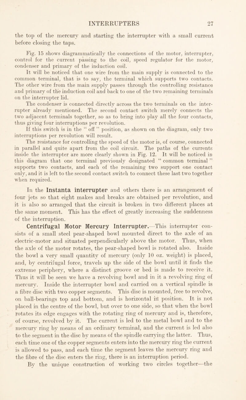 the top of the mercury and starting the interrupter with a small current before closing the taps. Fig. 15 shows diagrammatically the connections of the motor, interrupter, control for the current passing to the coil, speed regulator for the motor, condenser and primary of the induction coil. It will be noticed that one wire from the main supply is connected to the common terminal, that is to say, the terminal which supports two contacts. The other wire from the main supply passes through the controlling resistance and primary of the induction coil and back to one of the two remaining terminals on the interrupter lid. The condenser is connected directly across the two terminals on the inter¬ rupter already mentioned. The second contact switch merely connects the two adjacent terminals together, so as to bring into play all the four contacts, thus giving four interruptions per revolution. If this switch is in the “ off ” position, as shown on the diagram, only two interruptions per revolution will result. The resistance for controlling the speed of the motor is, of course, connected in parallel and quite apart from the coil circuit. The paths of the currents inside the interrupter are more clearly shown in Fig. 12. It will be noticed in this diagram that one terminal previously designated “ common terminal ” supports two contacts, and each of the remaining two support one contact only, and it is left to the second contact switch to connect these last two together when required. In the Instanta interrupter and others there is an arrangement of four jets so that eight makes and breaks are obtained per revolution, and it is also so arranged that the circuit is broken in two different places at the same moment. This has the effect of greatly increasing the suddenness of the interruption. Centrifugal Motor Mercury Interrupter.—This interrupter con¬ sists of a small steel pear-shaped bowl mounted direct to the axle of an electric-motor and situated perpendicularly above the motor. Thus, when the axle of the motor rotates, the pear-shaped bowl is rotated also. Inside the bowl a very small quantity of mercury (only 10 oz. weight) is placed, and, by centrifugal force, travels up the side of the bowl until it finds the extreme periphery, where a distinct groove or bed is made to receive it. Thus it will be seen we have a revolving bowl and in it a revolving ring of mercury. Inside the interrupter bowl and carried on a vertical spindle is a fibre disc with two copper segments. This disc is mounted, free to revolve, on ball-bearings top and bottom, and is horizontal in: position. It is not placed in the centre of the bowl, but over to one side, so that when the bowl rotates its edge engages with the rotating ring of mercury and is, therefore, of course, revolved by it. The current is led to the metal bowl and to the mercury ring by means of an ordinary terminal, and the current is led also to the segment in the disc by means of the spindle carrying the latter. Thus, each time one of the copper segments enters into the mercury ring the current is allowed to pass, and each time the segment leaves the mercury ring and the fibre of the disc enters the ring, there is an interruption period. By the unique construction of working two circles together—the