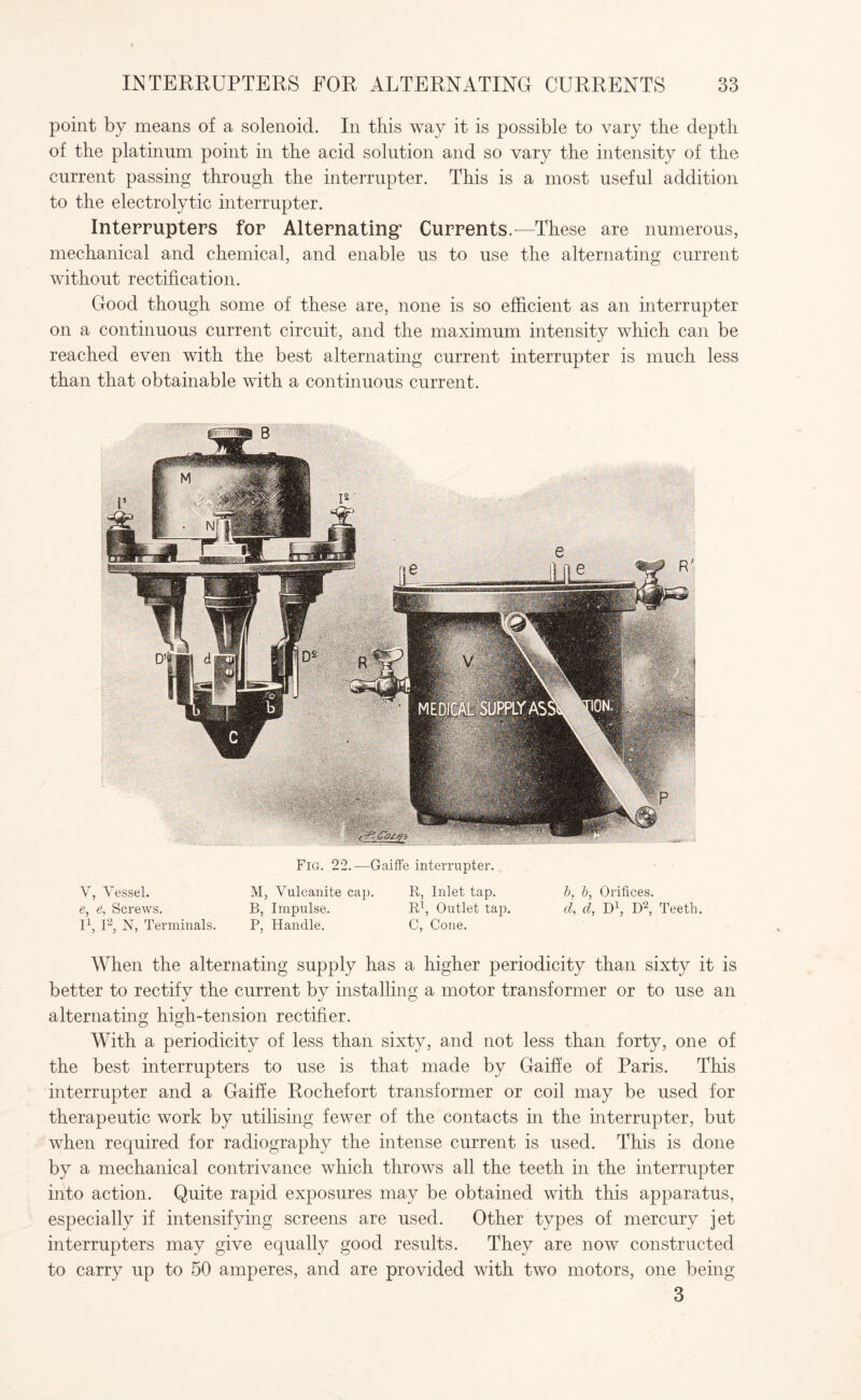 point by means of a solenoid. In this way it is possible to vary the depth of the platinum point in the acid solution and so vary the intensity of the current passing through the interrupter. This is a most useful addition to the electrolytic interrupter. Interrupters for Alternating’ Currents.—These are numerous, mechanical and chemical, and enable us to use the alternating current without rectification. Good though some of these are, none is so efficient as an interrupter on a continuous current circuit, and the maximum intensity which can be reached even with the best alternating current interrupter is much less than that obtainable with a continuous current. Fig. 22.—Gaiffe interrupter. V, Vessel. M, Vulcanite cap. R, Inlet tap. b, b, Orifices. e, e, Screws. B, Impulse. Rl, Outlet tap. d, d, D1, D2, Teeth. I1, I2, N, Terminals. P, Handle. C, Cone. AVhen the alternating supply has a higher periodicity than sixty it is better to rectify the current by installing a motor transformer or to use an alternating high-tension rectifier. With a periodicity of less than sixty, and not less than forty, one of the best interrupters to use is that made by Gaiffe of Paris. This interrupter and a Gaiffe Rochefort transformer or coil may be used for therapeutic work by utilising fewer of the contacts in the interrupter, but when required for radiography the intense current is used. This is done by a mechanical contrivance which throws all the teeth in the interrupter into action. Quite rapid exposures may be obtained with this apparatus, especially if intensifying screens are used. Other types of mercury jet interrupters may give equally good results. They are now constructed to carry up to 50 amperes, and are provided with two motors, one being 3