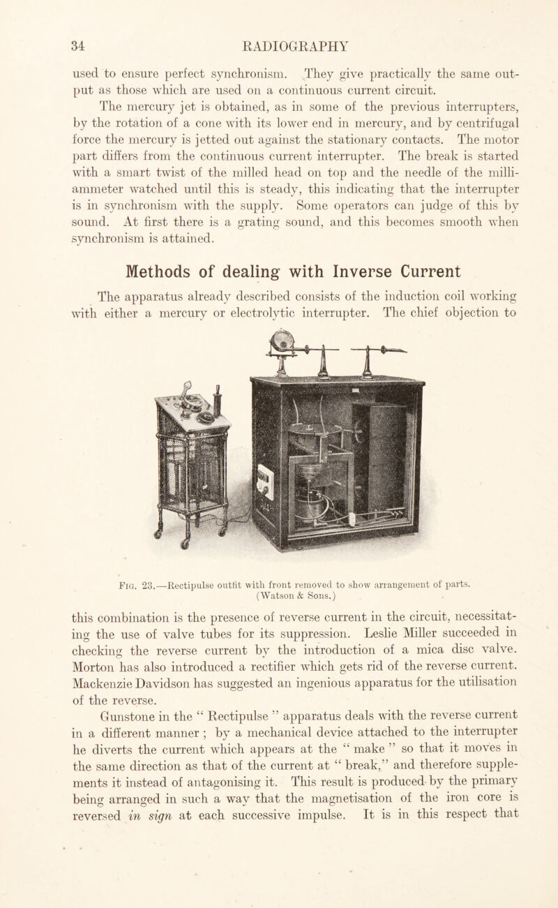 used to ensure perfect synchronism. They give practically the same out¬ put as those which are used on a continuous current circuit. The mercury jet is obtained, as in some of the previous interrupters, by the rotation of a cone with its lower end in mercury, and by centrifugal force the mercury is jetted out against the stationary contacts. The motor part differs from the continuous current interrupter. The break is started with a smart twist of the milled head on top and the needle of the milli- ammeter watched until this is steady, this indicating that the interrupter is in synchronism with the supply. Some operators can judge of this by sound. At first there is a grating sound, and this becomes smooth when synchronism is attained. Methods of dealing with Inverse Current The apparatus already described consists of the induction coil working with either a mercury or electrolytic interrupter. The chief objection to Fig. 23.—Rectipulse outfit with front removed to .show arrangement of parts. (Watson & Sons.) this combination is the presence of reverse current in the circuit, necessitat¬ ing the use of valve tubes for its suppression. Leslie Miller succeeded in checking the reverse current by the introduction of a mica disc valve. Morton has also introduced a rectifier which gets rid of the reverse current. Mackenzie Davidson has suggested an ingenious apparatus for the utilisation of the reverse. Gunstone in the “ Rectipulse ” apparatus deals with the reverse current in a different manner ; by a mechanical device attached to the interrupter he diverts the current which appears at the “ make ” so that it moves in the same direction as that of the current at “ break,” and therefore supple¬ ments it instead of antagonising it. This result is produced by the primary being arranged in such a wav that the magnetisation of the iron core is reversed in sign at each successive impulse. It is in this respect that