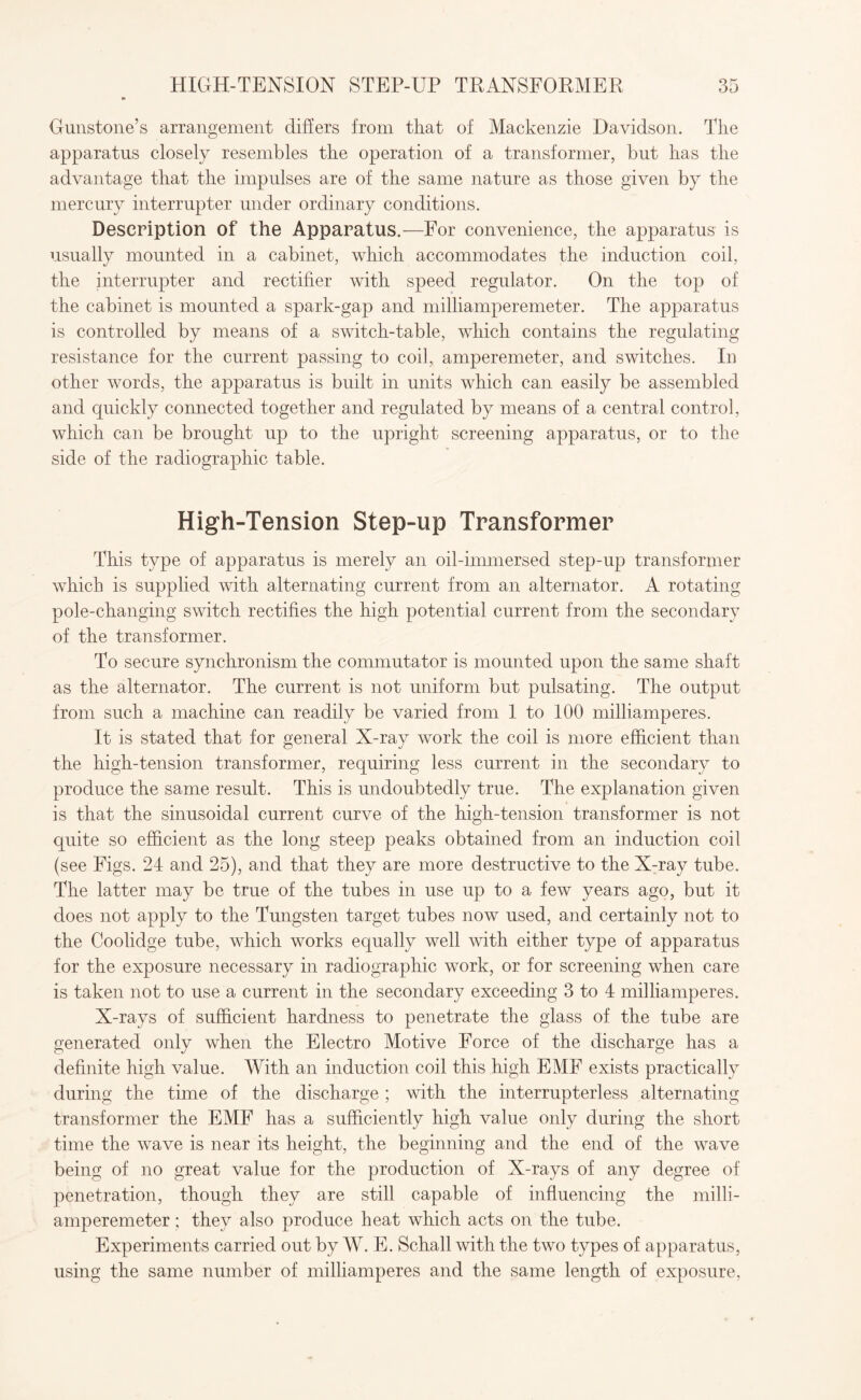 Gunstone’s arrangement differs from that of Mackenzie Davidson. The apparatus closely resembles the operation of a transformer, but has the advantage that the impulses are of the same nature as those given by the mercury interrupter under ordinary conditions. Description of the Apparatus.—For convenience, the apparatus is usually mounted in a cabinet, which accommodates the induction coil, the interrupter and rectifier with speed regulator. On the top of the cabinet is mounted a spark-gap and milliamperemeter. The apparatus is controlled by means of a switch-table, which contains the regulating resistance for the current passing to coil, amperemeter, and switches. In other words, the apparatus is built in units which can easily be assembled and quickly connected together and regulated by means of a central control, which can be brought up to the upright screening apparatus, or to the side of the radiographic table. High-Tension Step-up Transformer This type of apparatus is merely an oil-immersed step-up transformer which is supplied with alternating current from an alternator. A rotating pole-changing switch rectifies the high potential current from the secondary of the transformer. To secure synchronism the commutator is mounted upon the same shaft as the alternator. The current is not uniform but pulsating. The output from such a machine can readily be varied from 1 to 100 milliamperes. It is stated that for general X-ray work the coil is more efficient than the high-tension transformer, requiring less current in the secondary to produce the same result. This is undoubtedly true. The explanation given is that the sinusoidal current curve of the high-tension transformer is not quite so efficient as the long steep peaks obtained from an induction coil (see Figs. 24 and 25), and that they are more destructive to the X-ray tube. The latter may be true of the tubes in use up to a few years ago, but it does not apply to the Tungsten target tubes now used, and certainly not to the Coolidge tube, which works equally well with either type of apparatus for the exposure necessary in radiographic work, or for screening when care is taken not to use a current in the secondary exceeding 3 to 4 milliamperes. X-rays of sufficient hardness to penetrate the glass of the tube are generated only when the Electro Motive Force of the discharge has a definite high value. With an induction coil this high EMF exists practically during the time of the discharge ; with the interrupterless alternating transformer the EMF has a sufficiently high value only during the short time the wave is near its height, the beginning and the end of the wave being of no great value for the production of X-rays of any degree of penetration, though they are still capable of influencing the milli¬ amperemeter ; they also produce heat which acts on the tube. Experiments carried out by W. E. Schall with the two types of apparatus, using the same number of milliamperes and the same length of exposure,