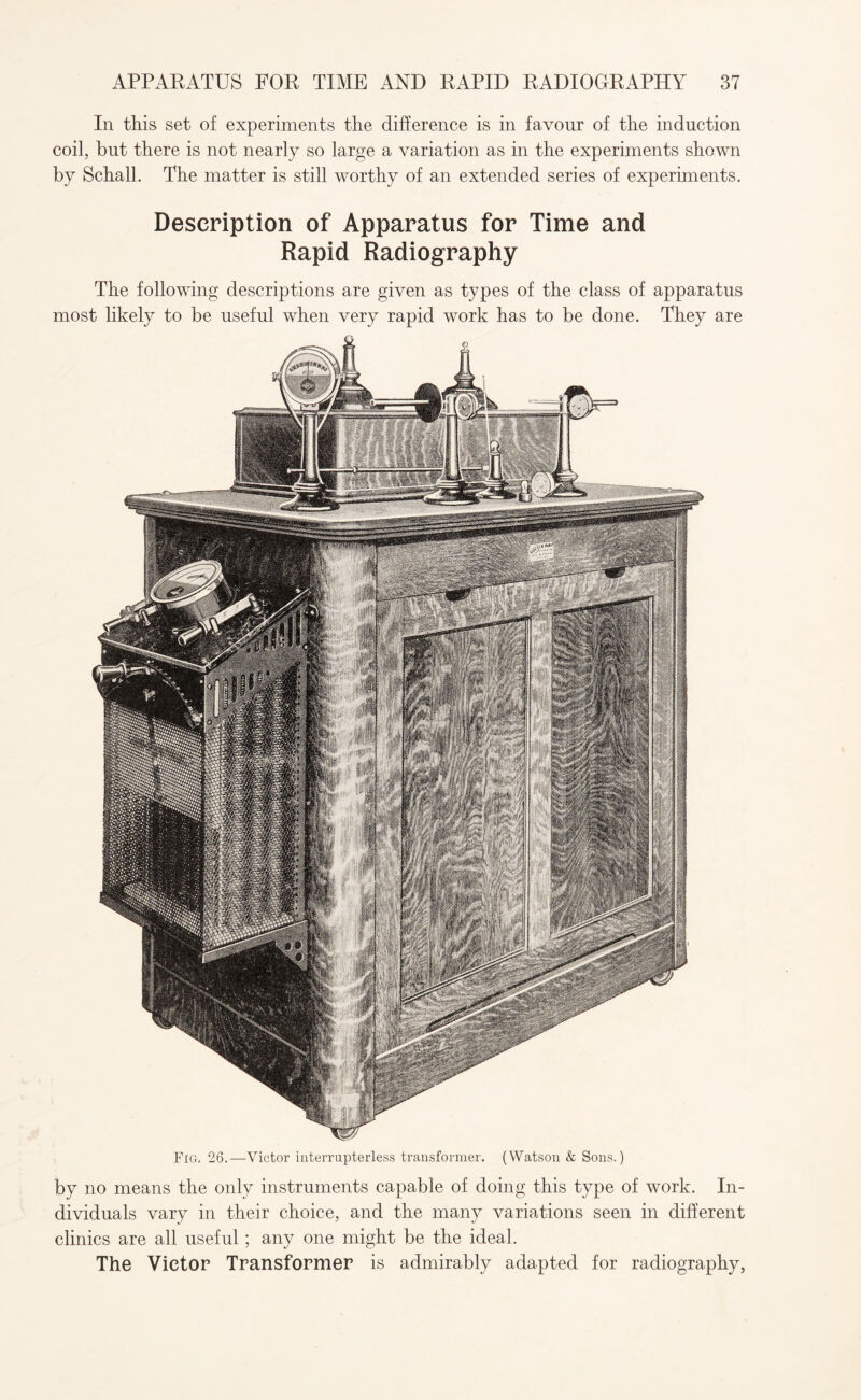 In this set of experiments the difference is in favour of the induction coil, but there is not nearly so large a variation as in the experiments shown by Schall. The matter is still worthy of an extended series of experiments. Description of Apparatus for Time and Rapid Radiography The following descriptions are given as types of the class of apparatus most likely to be useful when very rapid work has to be done. They are Fig. 26.—Victor interrupterless transformer. (Watson & Sons.) by no means the only instruments capable of doing this type of work. In¬ dividuals vary in their choice, and the many variations seen in different clinics are all useful ; any one might be the ideal. The Victor Transformer is admirably adapted for radiography,