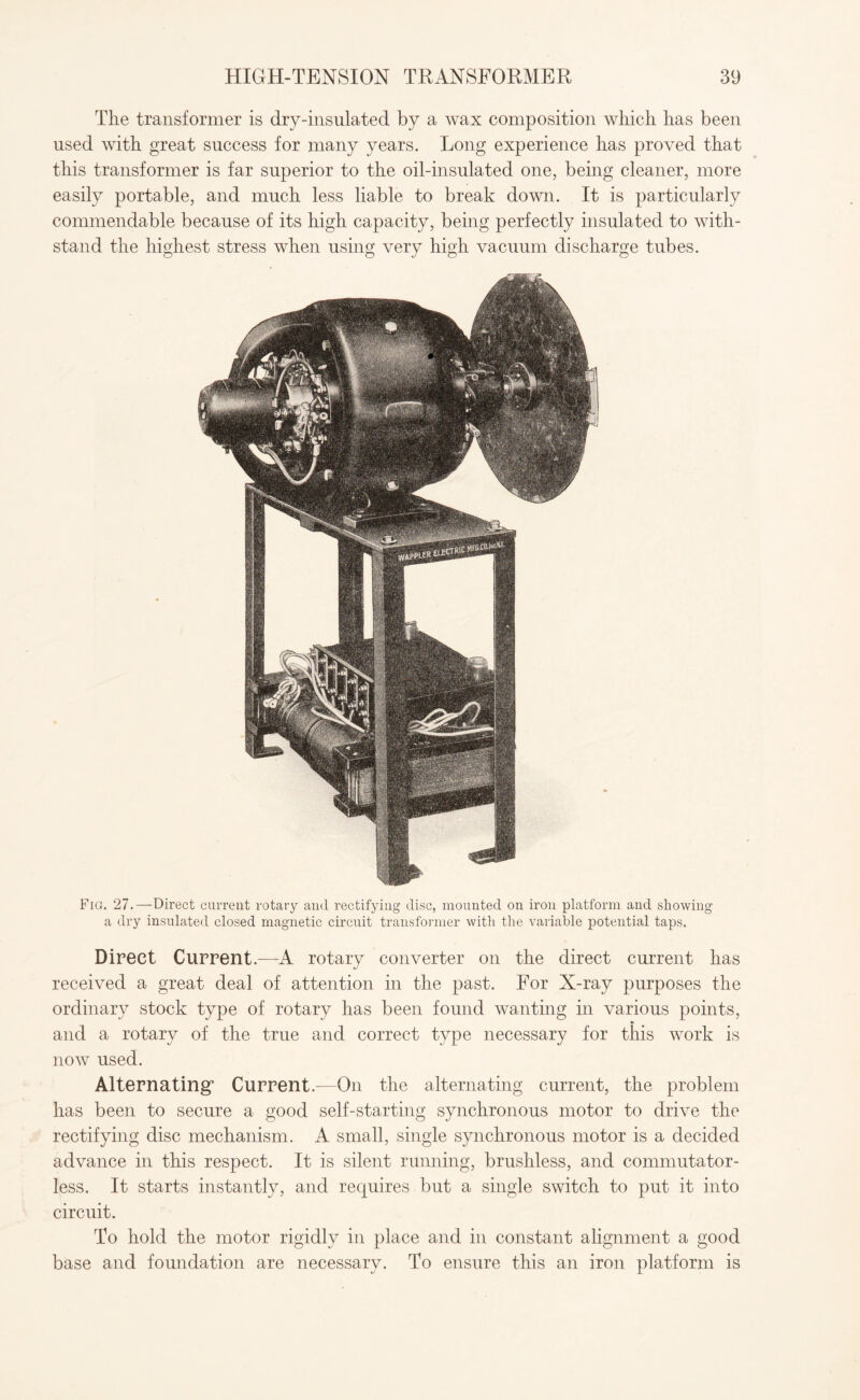The transformer is dry-insulated by a wax composition which has been used with great success for many years. Long experience has proved that this transformer is far superior to the oil-insulated one, being cleaner, more easily portable, and much less liable to break down. It is particularly commendable because of its high capacity, being perfectly insulated to with¬ stand the highest stress when using very high vacuum discharge tubes. Fig. 27.—Direct current rotary and rectifying disc, mounted on iron platform and showing a dry insulated closed magnetic circuit transformer with the variable potential taps. Direct Current.—A rotary converter on the direct current has received a great deal of attention in the past. For X-ray purposes the ordinary stock type of rotary has been found wanting in various points, and a rotary of the true and correct type necessary for this work is now used. Alternating5 Current.—On the alternating current, the problem has been to secure a good self-starting synchronous motor to drive the rectifying disc mechanism. A small, single synchronous motor is a decided advance in this respect. It is silent running, brushless, and commutator¬ less. It starts instantly, and requires but a single switch to put it into circuit. To hold the motor rigidly in place and in constant alignment a good base and foundation are necessary. To ensure this an iron platform is