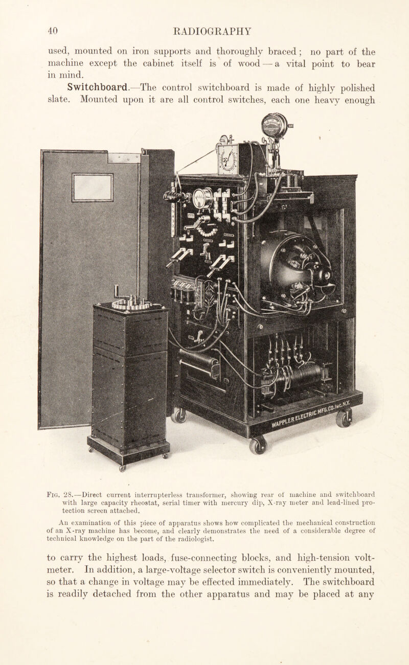 used, mounted on iron supports and thoroughly braced ; no part of the machine except the cabinet itself is of wood —- a vital point to bear in mind. Switchboard.—The control switchboard is made of highly polished slate. Mounted upon it are all control switches, each one heavy enough Fig. 28.—Direct current interrupterless transformer, showing rear of machine and switchboard with large capacity rheostat, serial timer with mercury dip, X-ray meter and lead-lined pro¬ tection screen attached. An examination of this piece of apparatus shows how complicated the mechanical construction of an X-ray machine has become, and clearly demonstrates the need of a considerable degree of technical knowledge on the part of the radiologist. to carry the highest loads, fuse-connecting blocks, and high-tension volt¬ meter. In addition, a large-voltage selector switch is conveniently mounted, so that a change in voltage may be effected immediately. The switchboard is readily detached from the other apparatus and may be placed at any