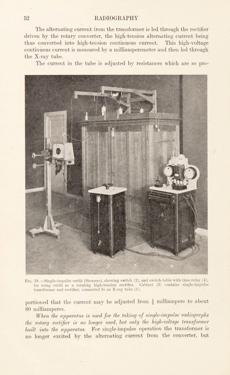 The alternating current from the transformer is led through the rectifier driven by the rotary converter, the high-tension alternating current being thus converted into high-tension continuous current. This high-voltage continuous current is measured by a milliamperemeter and then led through the X-ray tube. The current in the tube is adjusted by resistances which are so pro- Fig. 38.—Single-impulse outfit (Siemens), showing switch (2), and switch-table with time relay (4), for using outfit as a rotating high-tension rectifier. Cabinet (3) contains single-impulse transformer and rectifier, connected to an X-ray tube (1). portioned that the current may be adjusted from \ milliampere to about 80 milliamperes. When the apparatus is used for the taking of single-impulse radiographs the rotary rectifier is no longer used, but only the high-voltage transformer built into the apparatus. For single-impulse operation the transformer is no longer excited by the alternating current from the converter, but