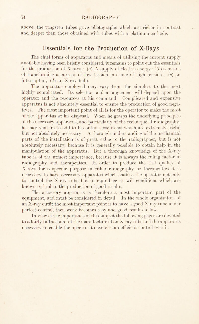 above, the tungsten tubes gave photographs which are richer in contrast and deeper than those obtained with tubes with a platinum cathode. Essentials for the Production of X-Rays The chief forms of apparatus and means of utilising the current supply available having been briefly considered, it remains to point out the essentials for the production of X-rays : (a) A supply of electric energy ; ''(b) a means of transforming a current of low tension into one of high tension ; (c) an interrupter ; (d) an X-ray bulb. The apparatus employed may vary from the simplest to the most highly complicated. Its selection and arrangement will depend upon the operator and the resources at his command. Complicated and expensive apparatus is not absolutely essential to ensure the production of good nega¬ tives. The most important point of all is for the operator to make the most of the apparatus at his disposal. When he grasps the underlying principles of the necessary apparatus, and particularly of the technique of radiography, he may venture to add to his outfit those items which are extremely useful but not absolutely necessary. A thorough understanding of the mechanical parts of the installation is of great value to the radiographer, but is not absolutely necessary, because it is generally possible to obtain help in the manipulation of the apparatus. But a thorough knowledge of the X-rav tube is of the utmost importance, because it is always the ruling factor in radiography and therapeutics. In order to produce the best quality of X-rays for a specific purpose in either radiography or therapeutics it is necessary to have accessory apparatus which enables the operator not only to control the X-ray tube but to reproduce at will conditions which are known to lead to the production of good results. The accessory apparatus is therefore a most important part of the equipment, and must be considered in detail. In the whole organisation of an X-ray outfit the most important point’ is to have a good X-ray tube under perfect control, then work becomes easy and good results follow. In view of the importance of this subject the following pages are devoted to a fairly full account of the manufacture of an X-ray tube and the apparatus necessary to enable the operator to exercise an efficient control over it.