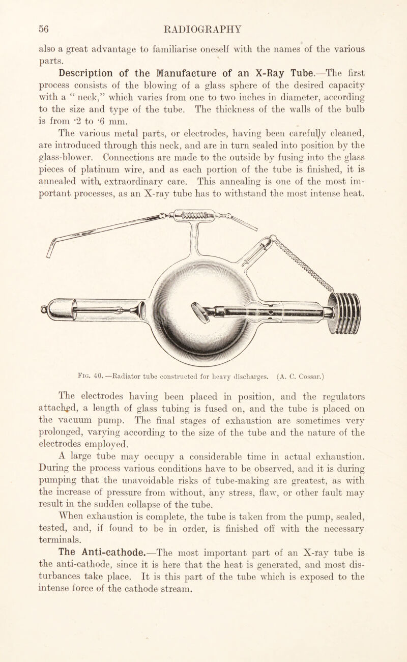 also a great advantage to familiarise oneself with the names of the various parts. Description of the Manufacture of an X-Ray Tube.—The first process consists of the blowing of a glass sphere of the desired capacity with a “ neck/’ which varies from one to two inches in diameter, according to the size and type of the tube. The thickness of the walls of the bulb is from *2 to *6 mm. The various metal parts, or electrodes, having been carefully cleaned, are introduced through this neck, and are in turn sealed into position by the glass-blower. Connections are made to the outside by fusing into the glass pieces of platinum wire, and as each portion of the tube is finished, it is annealed with, extraordinary care. This annealing is one of the most im¬ portant processes, as an X-ray tube has to withstand the most intense heat. Fig. 40.—Radiator tube constructed for heavy discharges. (A. C. Cossar.) The electrodes having been placed in position, and the regulators attached, a length of glass tubing is fused on, and the tube is placed on the vacuum pump. The final stages of exhaustion are sometimes very prolonged, varying according to the size of the tube and the nature of the electrodes employed. A large tube may occupy a considerable time in actual exhaustion. During the process various conditions have to be observed, and it is during pumping that the unavoidable risks of tube-making are greatest, as with the increase of pressure from without, any stress, flaw, or other fault may result in the sudden collapse of the tube. When exhaustion is complete, the tube is taken from the pump, sealed, tested, and, if found to be in order, is finished off with the necessary terminals. The Anti-cathode.—The most important part of an X-ray tube is the anti-cathode, since it is here that the heat is generated, and most dis¬ turbances take place. It is this part of the tube which is exposed to the intense force of the cathode stream.