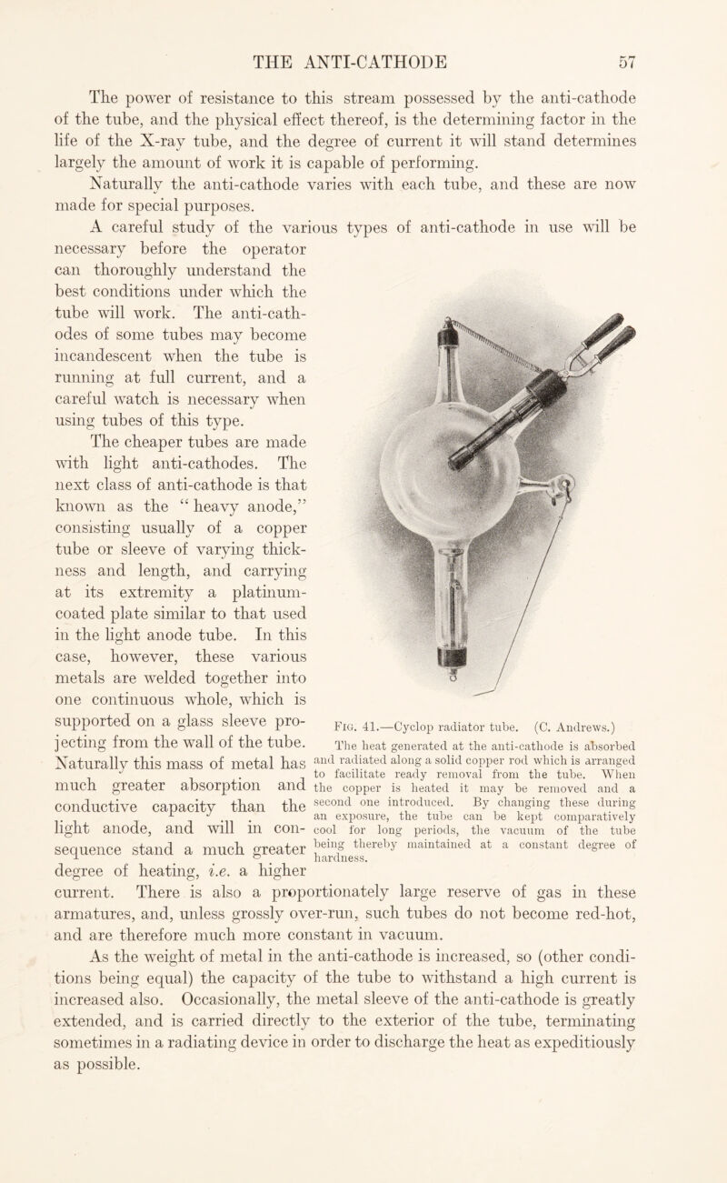 THE ANTI-CATHODE The power of resistance to this stream possessed by the anti-cathode of the tube, and the physical effect thereof, is the determining factor in the life of the X-ray tube, and the degree of current it will stand determines largely the amount of work it is capable of performing. Naturally the anti-cathode varies with each tube, and these are now made for special purposes. A careful study of the various types of anti-cathode in use will be necessary before the operator can thoroughly understand the best conditions under which the tube will work. The anti-cath¬ odes of some tubes may become incandescent when the tube is running at full current, and a careful watch is necessary when using tubes of this type. The cheaper tubes are made with light anti-cathodes. The next class of anti-cathode is that known as the “ heavy anode,” consisting usually of a copper tube or sleeve of varying thick¬ ness and length, and carrying at its extremity a platinum- coated plate similar to that used in the light anode tube. In this case, however, these various metals are welded together into one continuous whole, which is supported on a glass sleeve pro¬ jecting from the wall of the tube. Naturally this mass of metal has and radiated along a solid C0PPer rod which is arranged J . to facilitate ready removal from the tube. When much greater absorption and the copper is heated it may be removed and a conductive capacity than the second one introduced. By changing these during L J . an exposure, the tube can be kept comparatively light anode, and will in con- cool for long periods, the vacuum of the tube sequence stand a much greater !)emf there1)y maintained at a constant degree of •T ° hardness. degree of heating, i.e. a higher current. There is also a proportionately large reserve of gas in these armatures, and, unless grossly over-run, such tubes do not become red-hot, and are therefore much more constant in vacuum. As the weight of metal in the anti-cathode is increased, so (other condi¬ tions being equal) the capacity of the tube to withstand a high current is increased also. Occasionally, the metal sleeve of the anti-cathode is greatly extended, and is carried directly to the exterior of the tube, terminating sometimes in a radiating device in order to discharge the heat as expeditiously as possible. . 41.—Cyclop radiator tube. (C. Andrews.) 3 heat generated at the anti-catliode is absorbed