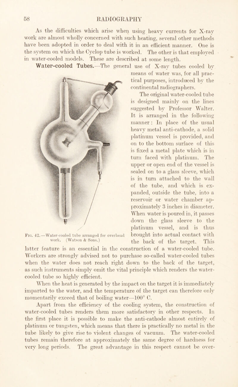 As the difficulties which arise when using heavy currents for X-ray work are almost wholly concerned with such heating, several other methods have been adopted in order to deal with it in an efficient manner. One is the system on which the Cyclop tube is worked. The other is that employed in water-cooled models. These are described at some length. Water-cooled Tubes.—The general use of X-ray tubes cooled by means of water was, for all prac¬ tical purposes, introduced by the continental radiographers. The original water-cooled tube is designed mainly on the lines suggested by Professor Walter. It is arranged in the following manner : In place of the usual heavy metal anti-cathode, a solid platinum vessel is provided, and on to the bottom surface of this is fixed a metal plate which is in turn faced with platinum. The upper or open end of the vessel is sealed on to a glass sleeve, which is in turn attached to the wall of the tube, and which is ex¬ panded, outside the tube, into a reservoir or water chamber ap¬ proximately 3 inches in diameter. When water is poured in, it passes down the glass sleeve to the platinum vessel, and is thus Fig. 42.—Water-cooled tube arranged for overhead brought into actual contact with work. (Watson & Sons.) the back of the target. This latter feature is an essential in the construction of a water-cooled tube. Workers are strongly advised not to purchase so-called water-cooled tubes when the water does not reach right down to the back of the target, as such instruments simply omit the vital principle which renders the water- cooled tube so highly efficient. When the heat is generated by the impact on the target it is immediately imparted to the water, and the temperature of the target can therefore only momentarily exceed that of boiling water—100° C. Apart from the efficiency of the cooling system, the construction of water-cooled tubes renders them more satisfactory in other respects. In the first place it is possible to make the anti-cathode almost entirely of platinum or tungsten, which means that there is practically no metal in the tube likely to give rise to violent changes of vacuum. The water-cooled tubes remain therefore at approximately the same degree of hardness for very long periods. The great advantage in this respect cannot be over-