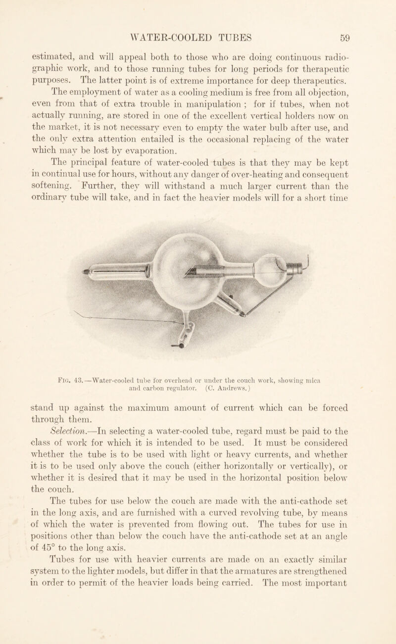 estimated, and will appeal both to those who are doing continuous radio- graphic work, and to those running tubes for long periods for therapeutic purposes. The latter point is of extreme importance for deep therapeutics. The employment of water as a cooling medium is free from all obj ection, even from that of extra trouble in manipulation ; for if tubes, when not actually running, are stored in one of the excellent vertical holders now on the market, it is not necessary even to empty the water bulb after use, and the only extra attention entailed is the occasional replacing of the water which may be lost by evaporation. The principal feature of water-cooled tubes is that they may be kept in continual use for hours, without any danger of over-heating and consequent softening. Further, they will withstand a much larger current than the ordinary tube will take, and in fact the heavier models will for a short time Fig. 43.—Water-cooled tube for overhead or under the couch work, showing mica and carbon regulator. (C. Andrews.) stand up against the maximum amount of current which can be forced through them. Selection.—In selecting a water-cooled tube, regard must be paid to the class of work for which it is intended to be used. It must be considered whether the tube is to be used with light or heavy currents, and whether it is to be used only above the couch (either horizontally or vertically), or whether it is desired that it may be used in the horizontal position below the couch. The tubes for use below the couch are made with the anti-cathode set in the long axis, and are furnished with a curved revolving tube, by means of which the water is prevented from flowing out. The tubes for use in positions other than below the couch have the anti-cathode set at an angle of 45° to the long axis. Tubes for use with heavier currents are made on an exactly similar system to the lighter models, but differ in that the armatures are strengthened in order to permit of the heavier loads being carried. The most important