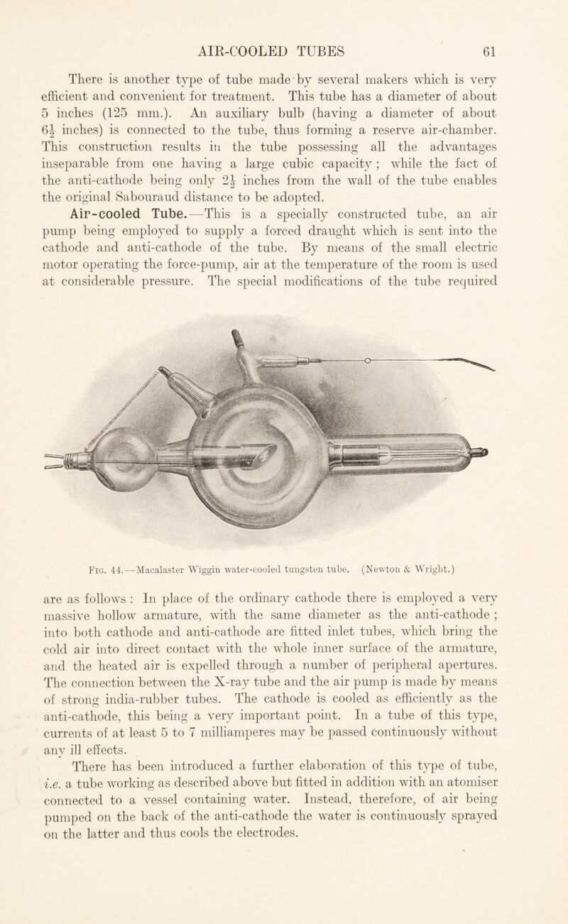 There is another type of tube made by several makers which is very efficient and convenient for treatment. This tube has a diameter of about 5 inches (125 mm.). An auxiliary bulb (having a diameter of about 6| inches) is connected to the tube, thus forming a reserve air-chamber. This construction results in the tube possessing all the advantages inseparable from one having a large cubic capacity ; while the fact of the anti-cathode being only 2| inches from the wall of the tube enables the original Sabouraud distance to be adopted. Air-cooled Tube.—This is a specially constructed tube, an air pump being employed to supply a forced draught which is sent into the cathode and anti-cathode of the tube. By means of the small electric motor operating the force-pump, air at the temperature of the room is used at considerable pressure. The special modifications of the tube required Fig. 44.—Macalaster Wiggin water-cooled tungsten tube. (Newton & Wright.) are as follows : In place of the ordinary cathode there is employed a very massive hollow armature, with the same diameter as the anti-cathode ; into both cathode and anti-cathode are fitted inlet tubes, which bring the cold air into direct contact with the whole inner surface of the armature, and the heated air is expelled through a number of peripheral apertures. The connection between the X-ray tube and the air pump is made by means of strong india-rubber tubes. The cathode is cooled as efficiently as the anti-cathode, this being a very important point. In a tube of this type, currents of at least 5 to 7 milliamperes may be passed continuously without anv ill effects. There has been introduced a further elaboration of this type of tube, i.e. a tube working as described above but fitted in addition with an atomiser connected to a vessel containing water. Instead, therefore, of air being pumped on the back of the anti-cathode the water is continuously sprayed on the latter and thus cools the electrodes.