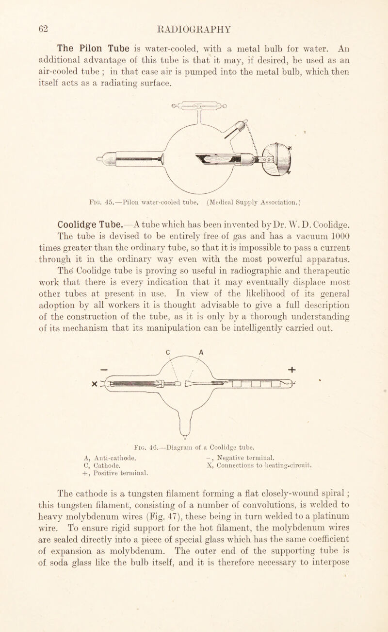 The Pilon Tube is water-cooled, with a metal bulb for water. An additional advantage of this tube is that it may, if desired, be used as an air-cooled tube ; in that case air is pumped into the metal bulb, which then itself acts as a radiating surface. Coolidg’e Tube.—A tube which has been invented by Dr. W. D. Coolidge. The tube is devised to be entirely free of gas and has a vacuum 1000 times greater than the ordinary tube, so that it is impossible to pass a current through it in the ordinary way even with the most powerful apparatus. The Coolidge tube is proving so useful in radiographic and therapeutic work that there is every indication that it may eventually displace most other tubes at present in use. In view of the likelihood of its general adoption by all workers it is thought advisable to give a full description of the construction of the tube, as it is only by a thorough understanding of its mechanism that its manipulation can be intelligently carried out. c A Fig. 46.—Diagram of a Coolidge tube. A, Anti-cathode. -, Negative terminal. C, Cathode. X, Connections to heating.circuit. + , Positive terminal. The cathode is a tungsten filament forming a flat closely-wound spiral; this tungsten filament, consisting of a number of convolutions, is welded to heavy molybdenum wires (Fig. 47), these being in turn welded to a platinum wire. To ensure rigid support for the hot filament, the molybdenum wires are sealed directly into a piece of special glass which has the same coefficient of expansion as molybdenum. The outer end of the supporting tube is of. soda glass like the bulb itself, and it is therefore necessary to interpose