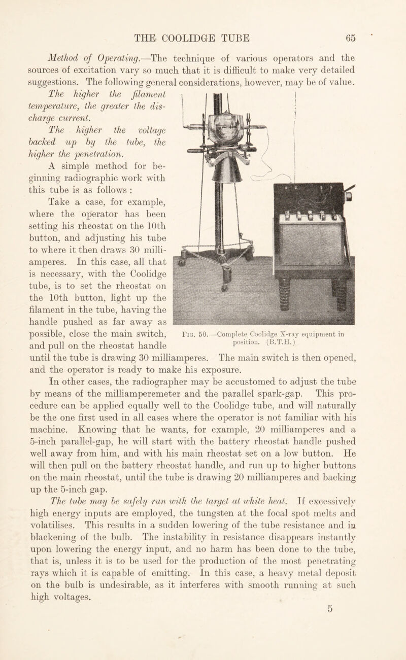Method of Operating.—The technique of various operators and the sources of excitation vary so much that it is difficult to make very detailed suggestions. The following general considerations, however, may be of value. The higher the filament temperature, the greater the dis¬ charge current. The higher the voltage hacked up by the tube, the higher the penetration. A simple method for be¬ ginning radiographic work with this tube is as follows : Take a case, for example, where the operator has been setting his rheostat on the 10th button, and adjusting his tube to where it then draws 30 milli- amperes. In this case, all that is necessary, with the Coolidge tube, is to set the rheostat on the 10th button, light up the filament in the tube, having the handle pushed as far away as possible, close the main switch, Fig. 50.—Complete Coolidge X-ray equipment in and pull on the rheostat handle position. (B.a.ii.) until the tube is drawing 30 milliamperes. The main switch is then opened, and the operator is ready to make his exposure. In other cases, the radiographer may be accustomed to adjust the tube by means of the milliamperemeter and the parallel spark-gap. This pro¬ cedure can be applied equally well to the Coolidge tube, and will naturally be the one first used in all cases where the operator is not familiar with his machine. Knowing that he wants, for example, 20 milliamperes and a 5-inch parallel-gap, he will start with the battery rheostat handle pushed well away from him, and with his main rheostat set on a low button. He will then pull on the battery rheostat handle, and run up to higher buttons on the main rheostat, until the tube is drawing 20 milliamperes and backing up the 5-inch gap. The tube may be safely run with the target at white heat. If excessively high energy inputs are employed, the tungsten at the focal spot melts and volatilises. This results in a sudden lowering of the tube resistance and in blackening of the bulb. The instability in resistance disappears instantly upon lowering the energy input, and no harm has been done to the tube, that is, unless it is to be used for the production of the most penetrating rays which it is capable of emitting. In this case, a heavy metal deposit on the bulb is undesirable, as it interferes with smooth running at such high voltages.