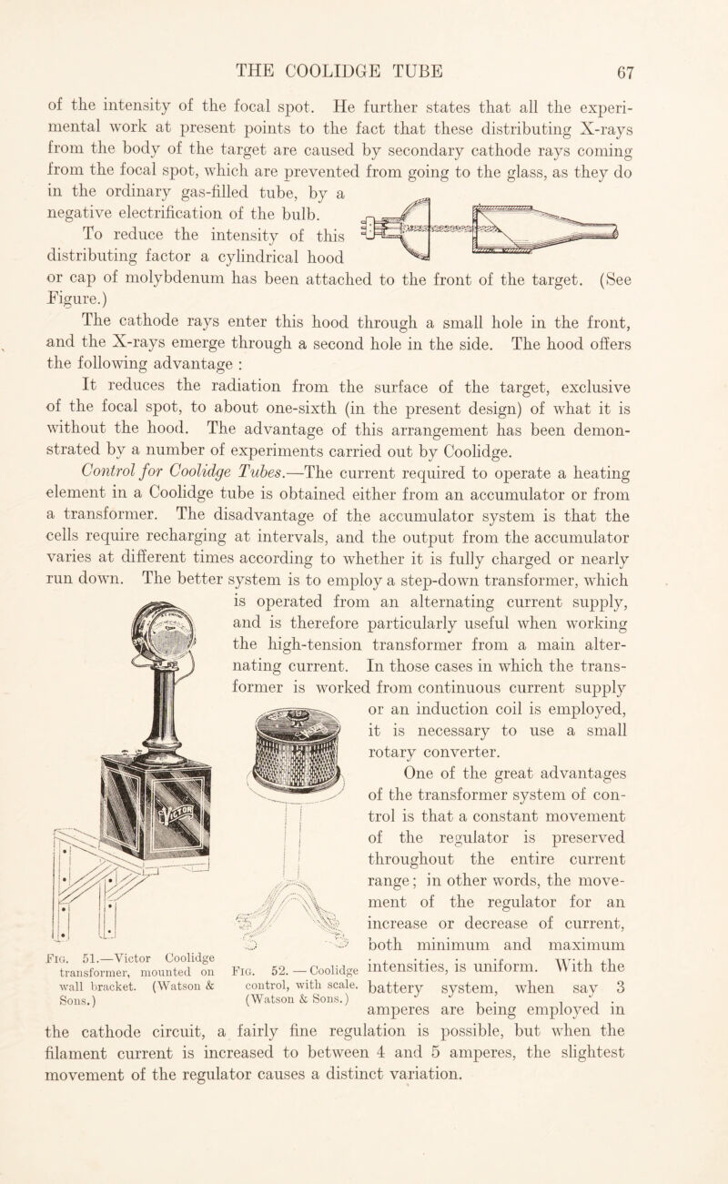 of the intensity of the focal spot. He further states that all the experi¬ mental work at present points to the fact that these distributing X-rays from the body of the target are caused by secondary cathode rays coming from the focal spot, which are prevented from going to the glass, as they do in the ordinary gas-filled tube, by a negative electrification of the bulb. To reduce the intensity of this distributing factor a cylindrical hood or cap of molybdenum has been attached to the front of the target. (See Eigure.) The cathode rays enter this hood through a small hole in the front, and the X-rays emerge through a second hole in the side. The hood offers the following advantage : It reduces the radiation from the surface of the target, exclusive of the focal spot, to about one-sixth (in the present design) of what it is without the hood. The advantage of this arrangement has been demon¬ strated by a number of experiments carried out by Coolidge. Control for Coolidge Tubes.—The current required to operate a heating element in a Coolidge tube is obtained either from an accumulator or from a transformer. The disadvantage of the accumulator system is that the cells require recharging at intervals, and the output from the accumulator varies at different times according to whether it is fully charged or nearly run down. The better system is to employ a step-down transformer, which is operated from an alternating current supply, and is therefore particularly useful when working the high-tension transformer from a main alter¬ nating current. In those cases in which the trans¬ former is worked from continuous current supply or an induction coil is employed, it is necessary to use a small rotary converter. One of the great advantages of the transformer system of con¬ trol is that a constant movement of the regulator is preserved throughout the entire current range; in other words, the move¬ ment of the regulator for an g increase or decrease of current, both minimum and maximum Coolidge intensities, is uniform. With the control, with scale, battery system, when say 3 (Watson & Sons.) J J . . . C . amperes are being employed m the cathode circuit, a fairly fine regulation is possible, but when the filament current is increased to between 4 and 5 amperes, the slightest movement of the regulator causes a distinct variation. V Fig. 51.—Victor Coolidge transformer, mounted on wall bracket. (Watson & Sons.) Fig. 52.