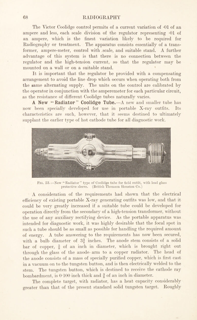 The Victor Coolidge control permits of a current variation of *01 of an ampere and less, each scale division of the regulator representing -01 of an ampere, which is the finest variation likely to be required for Eadiography or treatment. The apparatus consists essentially of a trans¬ former, ampere-meter, control with scale, and suitable stand. A further advantage of this system is that there is no connection between the regulator and the high-tension current, so that the regulator may be mounted on a wall or on a suitable stand. It is important that the regulator be provided with a compensating arrangement to avoid the line drop which occurs when operating both from the same alternating supply. The units on the control are calibrated by the operator in conjunction with the amperemeter for each particular circuit, as the resistance of different Coolidge tubes naturally varies. A New “ Radiator ” Coolidg'e Tube.—A new and smaller tube has now been specially developed for use in portable X-ray outfits. Its characteristics are such, however, that it seems destined to ultimately supplant the earlier type of hot cathode tube for all diagnostic work. Fig. 53.—New “Radiator ” type of Coolidge tube for field outfit, with, lead glass protective sleeve. (British Thomson Houston Co.) A consideration of the requirements had shown that the electrical efficiency of existing portable X-ray generating outfits was low, and that it could be very greatly increased if a suitable tube could be developed for operation directly from the secondary of a high-tension transformer, without the use of any auxiliary rectifying device. As the portable apparatus was intended for diagnostic work, it was highly desirable that the focal spot in such a tube should be as small as possible for handling the required amount of energy. A tube answering to the requirements has now been secured, with a bulb diameter of 3f inches. The anode stem consists of a solid bar of copper, § of an inch in diameter, which is brought right out through the glass of the anode- arm to a copper radiator. The head of the anode consists of a mass of specially purified copper, which is first cast in a vacuum on to the tungsten button, and is then electrically welded to the stem. The tungsten button, which is destined to receive the cathode ray bombardment, is 0T00 inch thick and f of an inch in diameter. The complete target, with radiator, has a heat capacity considerably greater than that of the present standard solid tungsten target. Eoughly