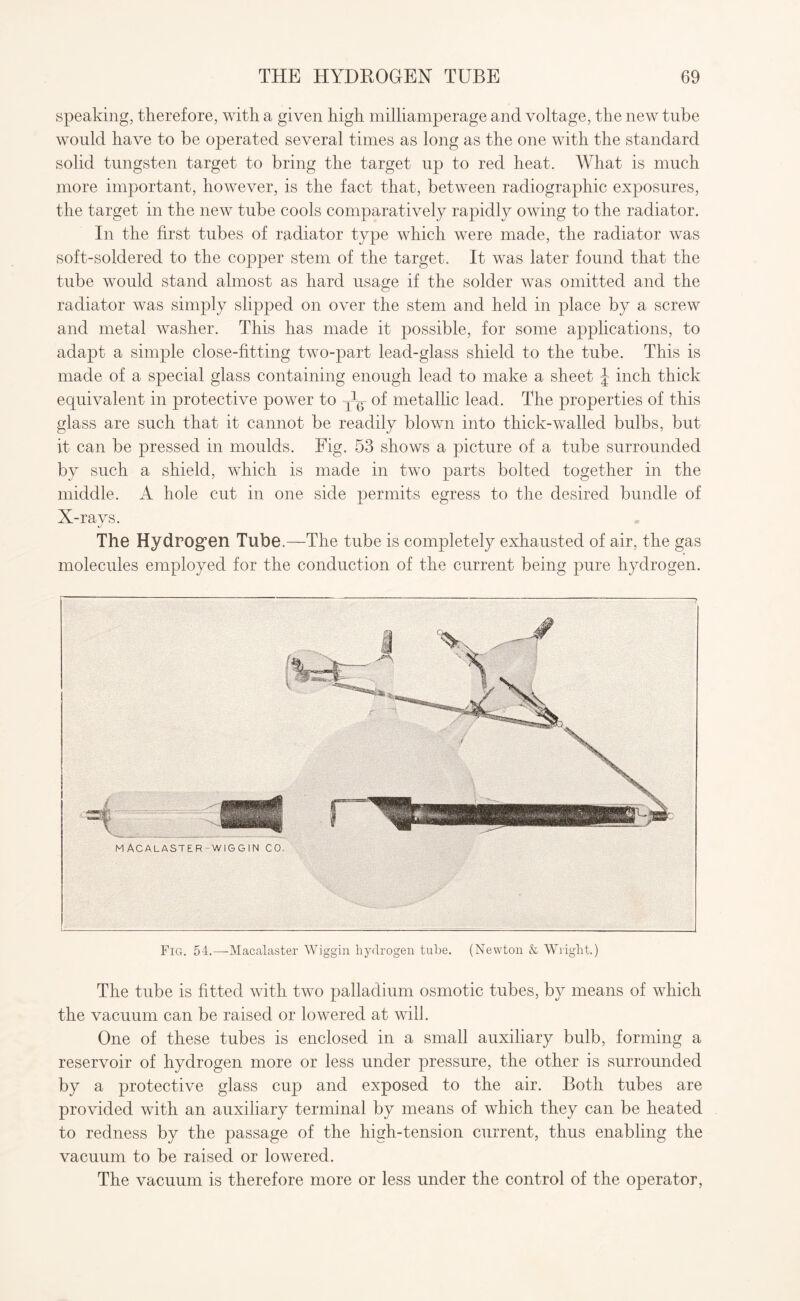 speaking, therefore, with a given high milliamperage and voltage, the new tube would have to be operated several times as long as the one with the standard solid tungsten target to bring the target up to red heat. What is much more important, however, is the fact that, between radiographic exposures, the target in the new tube cools comparatively rapidly owing to the radiator. In the first tubes of radiator type which were made, the radiator was soft-soldered to the copper stem of the target. It was later found that the tube would stand almost as hard usage if the solder was omitted and the radiator was simply slipped on over the stem and held in place by a screw and metal washer. This has made it possible, for some applications, to adapt a simple close-fitting two-part lead-glass shield to the tube. This is made of a special glass containing enough lead to make a sheet J inch thick equivalent in protective power to ^ of metallic lead. The properties of this glass are such that it cannot be readily blown into thick-walled bulbs, but it can be pressed in moulds. Fig. 53 shows a picture of a tube surrounded by such a shield, which is made in two parts bolted together in the middle. A hole cut in one side permits egress to the desired bundle of X-rays. J The Hydrogen Tube.—The tube is completely exhausted of air, the gas molecules employed for the conduction of the current being pure hydrogen. Fig. 54.—-Macalaster Wiggin hydrogen tube. (Newton & Wright.) The tube is fitted with two palladium osmotic tubes, by means of which the vacuum can be raised or lowered at will. One of these tubes is enclosed in a small auxiliary bulb, forming a reservoir of hydrogen more or less under pressure, the other is surrounded by a protective glass cup and exposed to the air. Both tubes are provided with an auxiliary terminal by means of which they can be heated to redness by the passage of the high-tension current, thus enabling the vacuum to be raised or lowered. The vacuum is therefore more or less under the control of the operator,