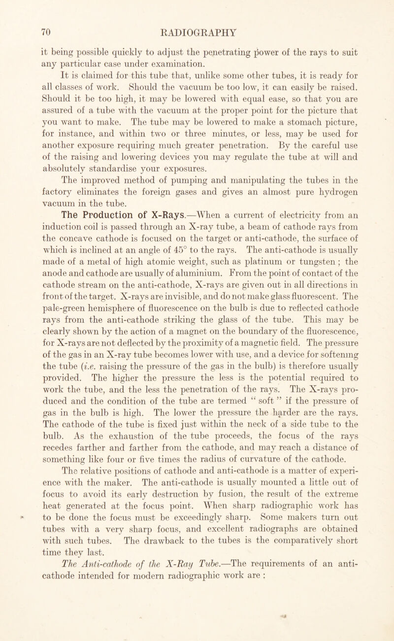 it being possible quickly to adjust the penetrating power of the rays to suit any particular case under examination. It is claimed for this tube that, unlike some other tubes, it is ready for all classes of work. Should the vacuum be too low, it can easily be raised. Should it be too high, it may be lowered with equal ease, so that you are assured of a tube with the vacuum at the proper point for the picture that you want to make. The tube may be lowered to make a stomach picture, for instance, and within two or three minutes, or less, may be used for another exposure requiring much greater penetration. By the careful use of the raising and lowering devices you may regulate the tube at will and absolutely standardise your exposures. The improved method of pumping and manipulating the tubes in the factory eliminates the foreign gases and gives an almost pure hydrogen vacuum in the tube. The Production of X-Rays.—When a current of electricity from an induction coil is passed through an X-ray tube, a beam of cathode rays from the concave cathode is focused on the target or anti-cathode, the surface of which is inclined at an angle of 45° to the rays. The anti-cathode is usually made of a metal of high atomic weight, such as platinum or tungsten ; the anode and cathode are usually of aluminium. From the point of contact of the cathode stream on the anti-cathode, X-rays are given out in all directions in front of the target. X-rays are invisible, and do not make glass fluorescent. The pale-green hemisphere of fluorescence on the bulb is due to reflected cathode rays from the anti-cathode striking the glass of the tube. This may be clearly shown by the action of a magnet on the boundary of the fluorescence, for X-rays are not deflected by the proximity of a magnetic field. The pressure of the gas in an X-ray tube becomes lower with use, and a device for softening the tube (i.e. raising the pressure of the gas in the bulb) is therefore usually provided. The higher the pressure the less is the potential required to work the tube, and the less the penetration of the rays. The X-rays pro¬ duced and the condition of the tube are termed “ soft ” if the pressure of gas in the bulb is high. The lower the pressure the harder are the rays. The cathode of the tube is fixed just within the neck of a side tube to the bulb. As the exhaustion of the tube proceeds, the focus of the rays recedes farther and farther from the cathode, and may reach a distance of something like four or five times the radius of curvature of the cathode. The relative positions of cathode and anti-cathode is a matter of experi¬ ence with the maker. The anti-cathode is usually mounted a little out of focus to avoid its early destruction by fusion, the result of the extreme heat generated at the focus point. When sharp radiographic work has to be done the focus must be exceedingly sharp. Some makers turn out tubes with a very sharp focus, and excellent radiographs are obtained with such tubes. The drawback to the tubes is the comparatively short time they last. The Anti-cathode of the X-Ray Tube.—The requirements of an anti¬ cathode intended for modern radiographic work are :