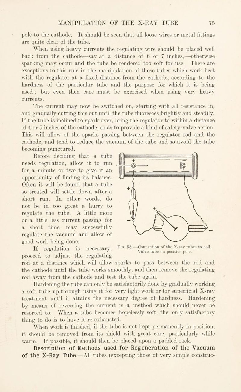 pole to the cathode. It should be seen that all loose wires or metal fittings are quite clear of the tube. When using heavy currents the regulating wire should be placed well back from the cathode—say at a distance of 6 or 7 inches,—otherwise sparking may occur and the tube be rendered too soft for use. There are exceptions to this rule in the manipulation of those tubes which work best with the regulator at a fixed distance from the cathode, according to the hardness of the particular tube and the purpose for which it is being used ; but even then care must be exercised when using very heavy currents. The current may now be switched on, starting with all resistance in, and gradually cutting this out until the tube fluoresces brightly and steadily. If the tube is inclined to spark over, bring the regulator to within a distance of 4 or 5 inches of the cathode, so as to provide a kind of safety-valve action. This will allow of the sparks passing between the regulator rod and the cathode, and tend to reduce the vacuum of the tube and so avoid the tube becoming punctured. Before deciding that a tube needs regulation, allow it to run for a minute or two to give it an opportunity of finding its balance. Often it will be found that a tube so treated will settle down after a short run. In other words, do not be in too great a hurry to regulate the tube. A little more or a little less current passing for a short time may successfully regulate the vacuum and allow of good work being done. proceed to adjust the regulating rod at a distance which will allow sparks to pass between the rod and. the cathode until the tube works smoothly, and then remove the regulating rod away from the cathode and test the tube again. Hardening the tube can only be satisfactorily done by gradually working a soft tube up through using it for very light work or for superficial X-ray treatment until it attains the necessary degree of hardness. Hardening by means of reversing the current is a method which should never be resorted to. When a tube becomes hopelessly soft, the only satisfactory thing to do is to have it re-exhausted. When work is finished, if the tube is not kept permanently in position, it should be removed from its shield with great care, particularly while warm. If possible, it should then be placed upon a padded rack. Description of Methods used for Regeneration of the Vacuum of the X-Ray Tube.—All tubes (excepting those of very simple construc- If regulation is necessary Fig. 58.—Connection of tlie X-ray tubes to coil. Valve tube on positive pole.