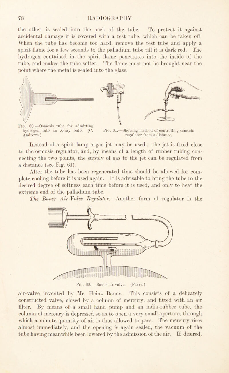 the other, is sealed into the neck of the tube. To protect it against accidental damage it is covered with a test tube, which can be taken off. When the tube has become too hard, remove the test tube and apply a spirit flame for a few seconds to the palladium tube till it is dark red. The hydrogen contained in the spirit flame penetrates into the inside of the tube, and makes the tube softer. The flame must not be brought near the point where the metal is sealed into the glass. Andrews.) regulator from a distance. Instead of a spirit lamp a gas jet may be used ; the jet is fixed close to the osmosis regulator, and, by means of a length of rubber tubing con¬ necting the two points, the supply of gas to the jet can be regulated from a distance (see Fig. 61). After the tube has been regenerated time should be allowed for com¬ plete cooling before it is used again. It is advisable to bring the tube to the desired degree of softness each time before it is used, and only to heat the extreme end of the palladium tube. The Bauer Air-Valve Regulator.—Another form of regulator is the air-valve invented by Mr. Heinz Bauer. This consists of a delicately constructed valve, closed by a column of mercury, and fitted with an air filter. By means of a small hand pump and an india-rubber tube, the column of mercury is depressed so as to open a very small aperture, through which a minute quantity of air is thus allowed to pass. The mercury rises almost immediately, and the opening is again sealed, the vacuum of the tube having meanwhile been lowered by the admission of the air. If desired,