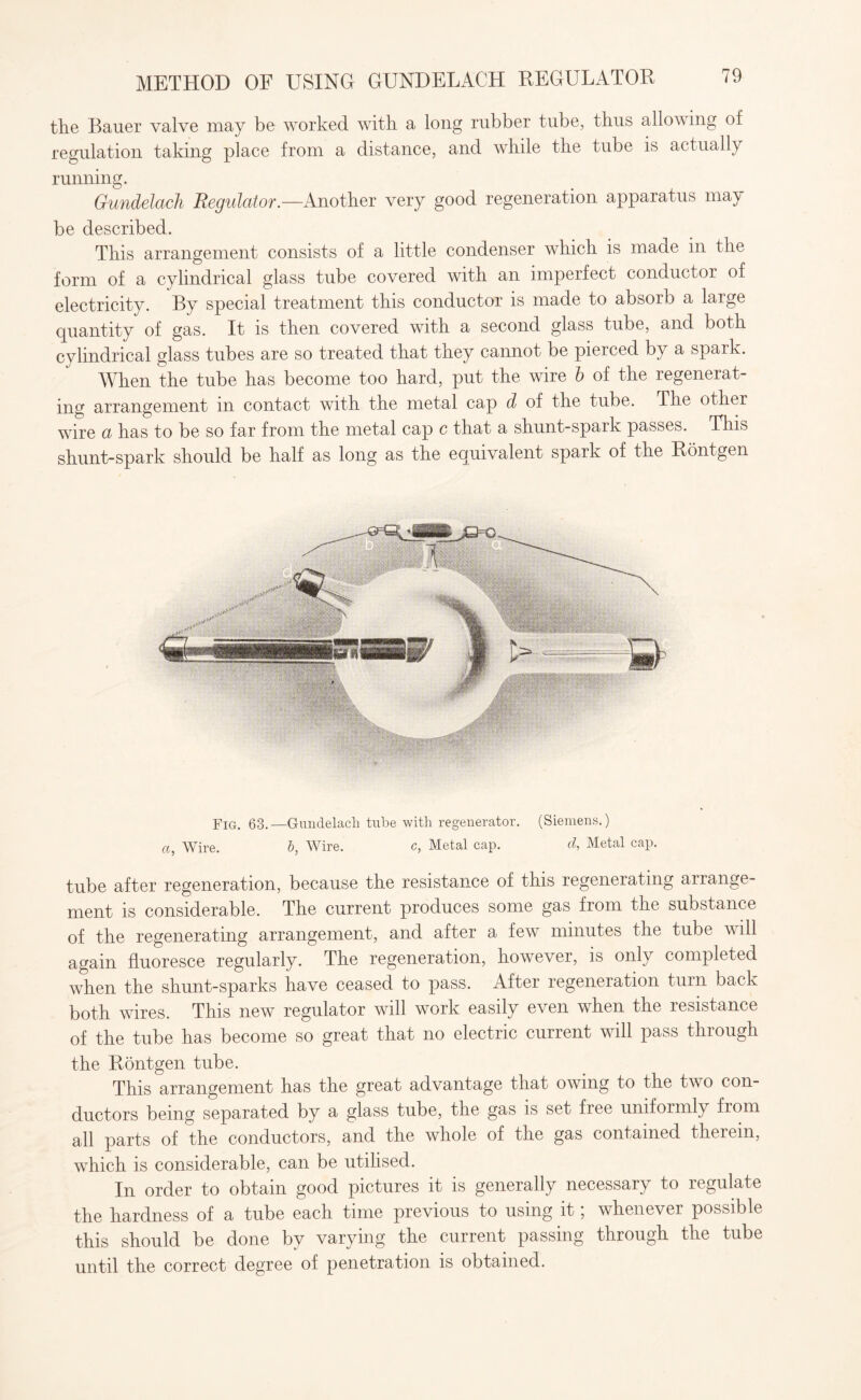 the Bauer valve may be worked with a long rubber tube, thus allowing of regulation taking place from a distance, and while the tube is actually running. Gundelach Regulator.—Another very good regeneration apparatus may be described. This arrangement consists of a little condenser which is made in the form of a cylindrical glass tube covered with an imperfect conductor of electricity. By special treatment this conductor is made to absorb a large quantity of gas. It is then covered with a second glass tube, and both cylindrical glass tubes are so treated that they cannot be pierced by a spark. When the tube has become too hard, put the wire b of the regenerat¬ ing arrangement in contact with the metal cap d of the tube. The other wire a has to be so far from the metal cap c that a shunt-spark passes. This shunt-spark should be half as long as the equivalent spark of the Rontgen Fig. 63.—Gundelach tube with regenerator. (Siemens.) a, Wire. b, Wire. c, Metal cap. d, Metal cap. tube after regeneration, because the resistance of this regenerating arrange¬ ment is considerable. The current produces some gas from the substance of the regenerating arrangement, and after a few minutes the tube will again fluoresce regularly. The regeneration, however, is only completed when the shunt-sparks have ceased to pass. After regeneration turn back both wires. This new regulator will work easily even when the resistance of the tube has become so great that no electric current will pass through the Rontgen tube. This arrangement has the great advantage that owing to the two con¬ ductors being separated by a glass tube, the gas is set free uniformly from all parts of the conductors, and the whole of the gas contained therein, which is considerable, can be utilised. In order to obtain good pictures it is generally necessary to regulate the hardness of a tube each time previous to using it; whenever possible this should be done by varying the current passing through the tube until the correct degree of penetration is obtained.