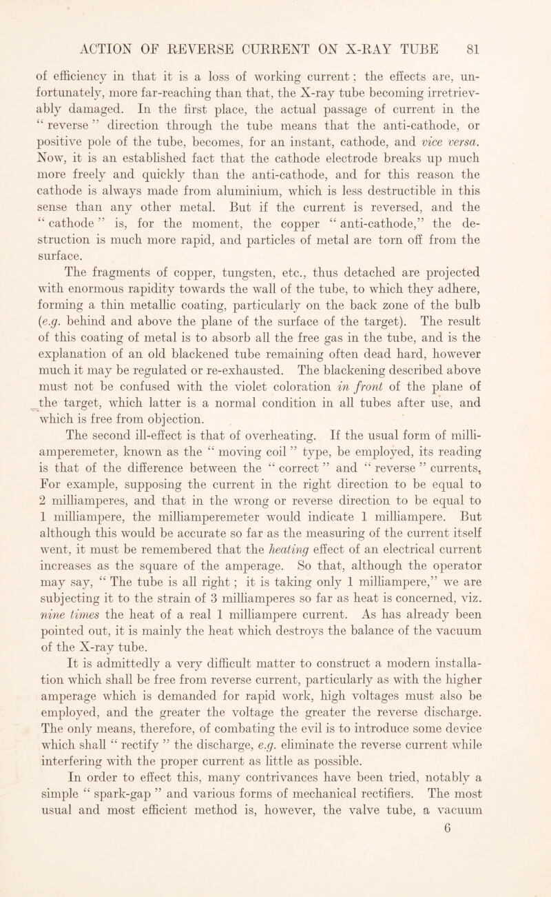 of efficiency in that it is a loss of working current; the effects are, un¬ fortunately, more far-reaching than that, the X-ray tube becoming irretriev¬ ably damaged. In the first place, the actual passage of current in the “ reverse 55 direction through the tube means that the anti-cathode, or positive pole of the tube, becomes, for an instant, cathode, and vice versa. Now, it is an established fact that the cathode electrode breaks up much more freely and quickly than the anti-cathode, and for this reason the cathode is always made from aluminium, which is less destructible in this sense than any other metal. But if the current is reversed, and the “ cathode ” is, for the moment, the copper “ anti-cathode,” the de¬ struction is much more rapid, and particles of metal are torn off from the surface. The fragments of copper, tungsten, etc., thus detached are projected with enormous rapidity towards the wall of the tube, to which they adhere, forming a thin metallic coating, particularly on the back zone of the bulb (e.g. behind and above the plane of the surface of the target). The result of this coating of metal is to absorb all the free gas in the tube, and is the explanation of an old blackened tube remaining often dead hard, however much it may be regulated or re-exhausted. The blackening described above must not be confused with the violet coloration in front of the plane of the target, which latter is a normal condition in all tubes after use, and which is free from objection. The second ill-effect is that of overheating. If the usual form of milli- amperemeter, known as the “ moving coil ” type, be employed, its reading is that of the difference between the “ correct ” and “ reverse ” currents. For example, supposing the current in the right direction to be equal to 2 milliamperes, and that in the wrong or reverse direction to be equal to 1 milliampere, the milliamperemeter would indicate 1 milliampere. But although this would be accurate so far as the measuring of the current itself went, it must be remembered that the heating effect of an electrical current increases as the square of the amperage. So that, although the operator may say, “ The tube is all right; it is taking only 1 milliampere,” we are subjecting it to the strain of 3 milliamperes so far as heat is concerned, viz. nine times the heat of a real 1 milliampere current. As has already been pointed out, it is mainly the heat which destroys the balance of the vacuum of the X-ray tube. It is admittedly a very difficult matter to construct a modern installa¬ tion which shall be free from reverse current, particularly as with the higher amperage which is demanded for rapid work, high voltages must also be employed, and the greater the voltage the greater the reverse discharge. The only means, therefore, of combating the evil is to introduce some device which shall “ rectify ” the discharge, e.g. eliminate the reverse current while interfering with the proper current as little as possible. In order to effect this, many contrivances have been tried, notably a simple “ spark-gap ” and various forms of mechanical rectifiers. The most usual and most efficient method is, however, the valve tube, a vacuum 6