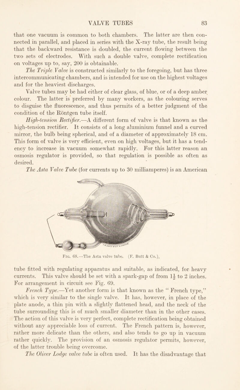 that one vacuum is common to both chambers. The latter are then con¬ nected in parallel, and placed in series with the X-ray tube, the result being that the backward resistance is doubled, the current flowing between the two sets of electrodes. With such a double valve, complete rectification on voltages up to, say, 200 is obtainable. The Triple Valve is constructed similarly to the foregoing, but has three intercommunicating chambers, and is intended for use on the highest voltages and for the heaviest discharges. Valve tubes may be had either of clear glass, of blue, or of a deep amber colour. The latter is preferred by many workers, as the colouring serves to disguise the fluorescence, and thus permits of a better judgment of the condition of the Kontgen tube itself. High-tension Rectifier.—A different form of valve is that known as the high-tension rectifier. It consists of a long aluminium funnel and a curved mirror, the bulb being spherical, and of a diameter of approximately 18 cm. This form of valve is very efficient, even on high voltages, but it has a tend¬ ency to increase in vacuum somewhat rapidly. For this latter reason an osmosis regulator is provided, so that regulation is possible as often as desired. The Asia Valve Tube (for currents up to 30 milliamperes) is an American Fig. 68.—The Asta valve tube. (F. Butt & Co.). tube fitted with regulating apparatus and suitable, as indicated, for heavy currents. This valve should be set with a spark-gap of from lj to 2 inches. For arrangement in circuit see Fig. 69. French Type.—Yet another form is that known as the “ French type,” which is very similar to the single valve. It has, however, in place of the plate anode, a thin pin with a slightly flattened head, and the neck of the tube surrounding this is of much smaller diameter than in the other cases. The action of this valve is very perfect, complete rectification being obtained without any appreciable loss of current. The French pattern is, however, rather more delicate than the others, and also tends to go up in vacuum rather quickly. The provision of an osmosis regulator permits, however, of the latter trouble being overcome. The Oliver Lodge valve tube is often used. It has the disadvantage that
