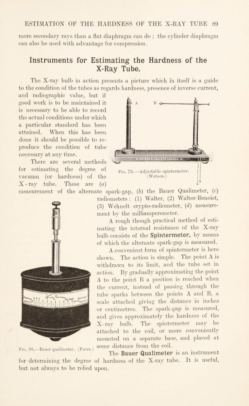 Fig. 79.—Adjustable spintermeter. (Watson.) more secondary rays than a flat diaphragm can do ; the cylinder diaphragm can also he used with advantage for compression. Instruments for Estimating the Hardness of the X-Ray Tube. The X-ray bulb in action presents a picture winch in itself is a guide to the condition of the tubes as regards hardness, presence of inverse current, and radiographic value, but if good work is to be maintained it is necessary to be able to record the actual conditions under which a particular standard has been attained. When this has been done it should be possible to re¬ produce the condition of tube necessary at any time. There are several methods for estimating the degree of vacuum (or hardness) of the X - ray tube. These are (a) measurement of the alternate spark-gap, (b) the Bauer Qualimeter, (c) radiometers : (1) Walter, (2) Walter-Benoist, (3) Wehnelt crypto-radiometer, (d) measure¬ ment by the milliamperemeter. A rough though practical method of esti¬ mating the internal resistance of the X-ray bulb consists of the Spintermeter, by means of which the alternate spark-gap is measured. A convenient form of spintermeter is here shown. The action is simple. The point A is withdrawn to its limit, and the tube set in action. By gradually approximating the point A to the point B a position is reached when the current, instead of passing through the tube sparks between the points A and B, a scale attached giving the distance in inches or centimetres. The spark-gap is measured, and gives approximately the hardness of the X-ray bulb. The spintermeter may be attached to the coil, or more conveniently mounted on a separate base, and placed at some distance from the coil. The Bauer Qualimeter is an instrument for determining the degree of hardness of the X-ray tube. It is useful, but not always to be relied upon. Fig. 80.—Bauer qualimeter. (Favre.)