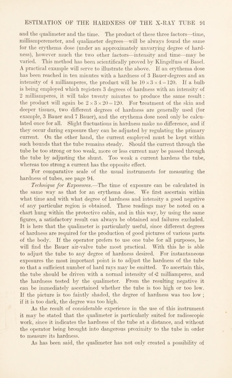 and the qualimeter and the time. The product of these three factors—time, milliamperemeter, and qualimeter degrees—will be always found the same for the erythema dose (under an approximately unvarying degree of hard¬ ness), however much the two other factors—intensity and time—may be varied. This method has been scientifically proved by Klingelfuss of Basel. A practical example will serve to illustrate the above. If an erythema dose has been reached in ten minutes with a hardness of 3 Bauer-degrees and an intensity of 4 milliamperes, the product will be 10 x 3 x 4 = 120. If a bulb is being employed which registers 3 degrees of hardness with an intensity of 2 milliamperes, it will take twenty minutes to produce the same result: the product will again be 2 x 3 x 20 = 120. For treatment of the skin and deeper tissues, two different degrees of hardness are generally used (for example, 3 Bauer and 7 Bauer), and the erythema dose need only be calcu¬ lated once for all. Slight fluctuations in hardness make no difference, and if they occur during exposure they can be adjusted by regulating the primary current. On the other hand, the current employed must be kept within such bounds that the tube remains steady. Should the current through the tube be too strong or too weak, more or less current may be passed through the tube by adjusting the shunt. Too weak a current hardens the tube, whereas too strong a current has the opposite effect. For comparative scale of the usual instruments for measuring the hardness of tubes, see page 94. Technique for Exposures.—The time of exposure can be calculated in the same way as that for an erythema dose. We first ascertain within what time and with what degree of hardness and intensity a good negative of any particular region is obtained. These readings may be noted on a chart hung within the protective cabin, and in this way, by using the same figures, a satisfactory result can always be obtained and failures excluded. It is here that the qualimeter is particularly useful, since different degrees of hardness are required for the production of good pictures of various parts of the body. If the operator prefers to use one tube for all purposes, he wall find the Bauer air-valve tube most practical. With this he is able to adjust the tube to any degree of hardness desired. For instantaneous exposures the most important point is to adjust the hardness of the tube so that a sufficient number of hard rays may be emitted. To ascertain this, the tube should be driven with a normal intensity of *2 milliamperes, and the hardness tested by the qualimeter. From the resulting negative it can be immediately ascertained whether the tube is too high or too low. If the picture is too faintly shaded, the degree of hardness was too low ; if it is too dark, the degree was too high. As the result of considerable experience in the use of this instrument it may be stated that the qualimeter is particularly suited for radioscopic work, since it indicates the hardness of the tube at a distance, and without the operator being brought into dangerous proximity to the tube in order to measure its hardness. As has been said, the qualimeter has not only created a possibility of