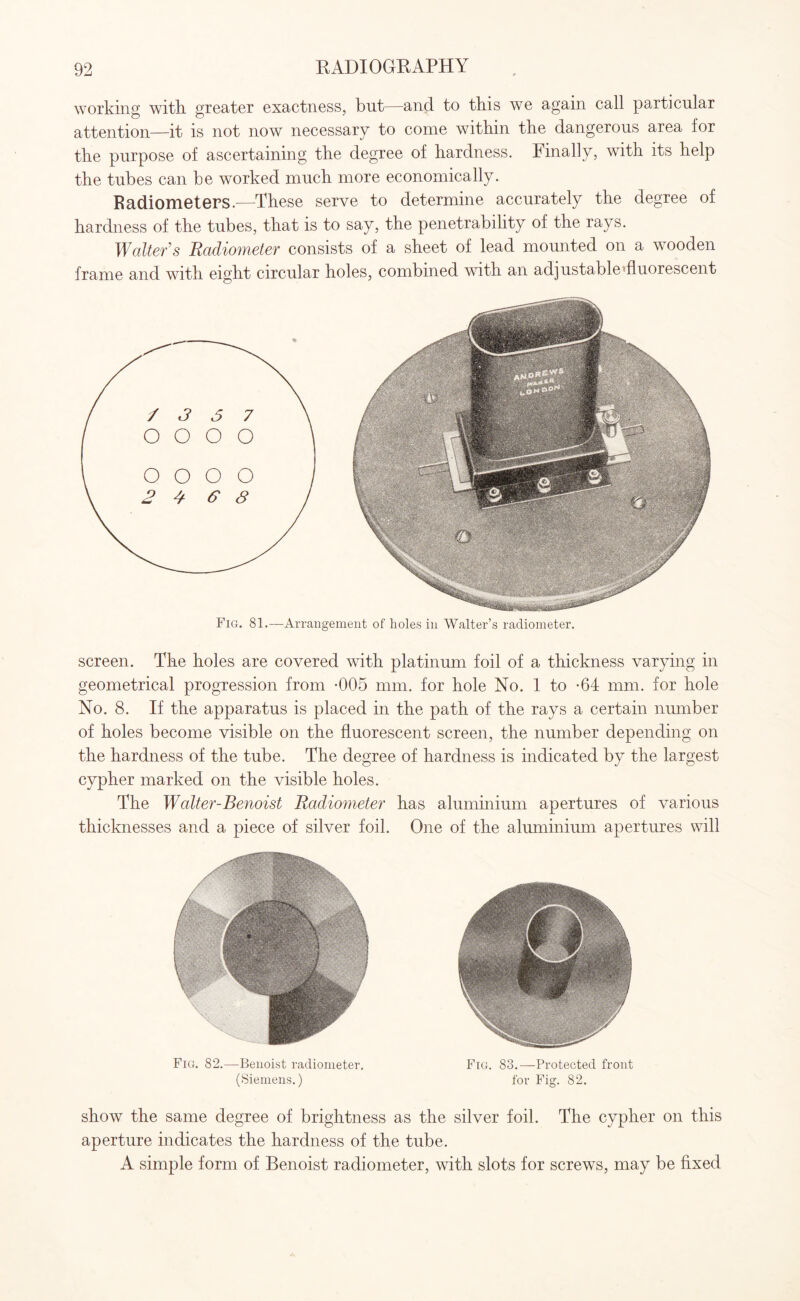 working witk greater exactness, but—and to this we again call particular attention—it is not now necessary to come within the dangerous area for the purpose of ascertaining the degree of hardness. Finally, with its help the tubes can be worked much more economically. Radiometers.—These serve to determine accurately the degree of hardness of the tubes, that is to say, the penetrability of the rays. Walter’s Radiometer consists of a sheet of lead mounted on a wooden frame and with eight circular holes, combined with an adjustable fluorescent Fig. 81.—Arrangement of holes in Walter’s radiometer. screen. The holes are covered with platinum foil of a thickness varying in geometrical progression from -005 mm. for hole No. 1 to -64 mm. for hole No. 8. If the apparatus is placed in the path of the rays a certain number of holes become visible on the fluorescent screen, the number depending on the hardness of the tube. The degree of hardness is indicated by the largest cypher marked on the visible holes. The Walter-Benoist Radiometer has aluminium apertures of various thicknesses and a piece of silver foil. One of the aluminium apertures will Fig. 82.—Benoist radiometer. Fig. 83.—Protected front (Siemens.) for Fig. 82. show the same degree of brightness as the silver foil. The cypher on this aperture indicates the hardness of the tube. A simple form of Benoist radiometer, with slots for screws, may be fixed
