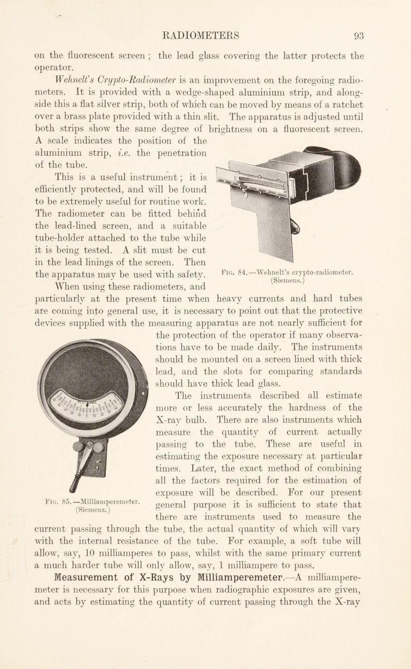 on the fluorescent screen ; the lead glass covering the latter protects the operator. Wehnelt's Crypto-Radiometer is an improvement on the foregoing radio¬ meters. It is provided with a wedge-shaped aluminium strip, and along¬ side this a flat silver strip, both of which can be moved by means of a ratchet over a brass plate provided with a thin slit. The apparatus is adjusted until both strips show the same degree of brightness on a fluorescent screen. A scale indicates the position of the aluminium strip, i.e. the penetration of the tube. This is a useful instrument; it is efficiently protected, and will be found to be extremely useful for routine work. The radiometer can be fitted behind the lead-lined screen, and a suitable tube-holder attached to the tube while it is being tested. A slit must be cut in the lead linings of the screen. Then the apparatus may be used with safety. FlG* 84.—Wehnelt’s crypto-radiometer. Ari -1 T (Siemens.) When using these radiometers, and particularly at the present time when heavy currents and hard tubes are coming into general use, it is necessary to point out that the protective devices supplied with the measuring apparatus are not nearly sufficient for the protection of the operator if many observa¬ tions have to be made daily. The instruments should be mounted on a screen lined with thick lead, and the slots for comparing standards should have thick lead glass. The instruments described all estimate more or less accurately the hardness of the X-ray bulb. There are also instruments which measure the quantity of current actually passing to the tube. These are useful in estimating the exposure necessary at particular times. Later, the exact method of combining all the factors required for the estimation of exposure will be described. For our present FlG> 85‘ Ys^emenns^eremeter' general purpose it is sufficient to state that there are instruments used to measure the current passing through the tube, the actual quantity of which will vary with the internal resistance of the tube. For example, a soft tube will allow, say, 10 milliamperes to pass, whilst with the same primary current a much harder tube will only allow, say, 1 milliampere to pass. Measurement of X-Rays by Milliamperemeter.—A milliampere- meter is necessary for this purpose when radiographic exposures are given, and acts by estimating the quantity of current passing through the X-ray