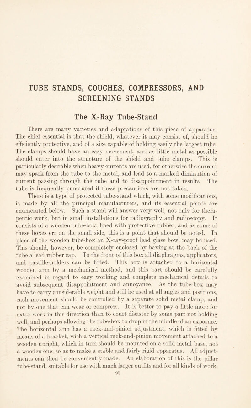 TUBE STANDS, COUCHES, COMPRESSORS, AND SCREENING STANDS The X-Ray Tube-Stand There are many varieties and adaptations of this piece of apparatus. The chief essential is that the shield, whatever it may consist of, should be efficiently protective, and of a size capable of holding easily the largest tube. The clamps should have an easy movement, and as little metal as possible should enter into the structure of the shield and tube clamps. This is particularly desirable when heavy currents are used, for otherwise the current may spark from the tube to the metal, and lead to a marked diminution of current passing through the tube and to disappointment in results. The tube is frequently punctured if these precautions are not taken. There is a type of protected tube-stand which, with some modifications, is made by all the principal manufacturers, and its essential points are enumerated below. Such a stand will answer very well, not only for thera¬ peutic work, but in small installations for radiography and radioscopy. It consists of a wooden tube-box, lined with protective rubber, and as some of these boxes err on the small side, this is a point that should be noted. In place of the wooden tube-box an X-ray-proof lead glass bowl may be used. This should, however, be completely enclosed by having at the back of the tube a lead rubber cap. To the front of this box all diaphragms, applicators, and pastille-holders can be fitted. This box is attached to a horizontal wooden arm by a mechanical method, and this part should be carefully examined in regard to easy working and complete mechanical details to avoid subsequent disappointment and annoyance. As the tube-box may have to carry considerable weight and still be used at all angles and positions, each movement should be controlled by a separate solid metal clamp, and not by one that can wear or compress. It is better to pay a little more for extra work in this direction than to court disaster by some part not holding well, and perhaps allowing the tube-box to drop in the middle of an exposure. The horizontal arm has a rack-and-pinion adjustment, which is fitted by means of a bracket, with a vertical rack-and-pinion movement attached to a wooden upright, which in turn should be mounted on a solid metal base, not a wooden one, so as to make a stable and fairly rigid apparatus. All adjust¬ ments can then be conveniently made. An elaboration of this is the pillar tube-stand, suitable for use with much larger outfits and for all kinds of work.