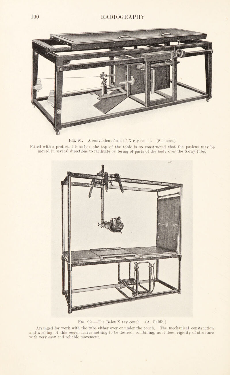Fig. 92.—The Belot X-ray couch. (A. Gaiffe.) Arranged for work with the tube either over or under the couch. The mechanical construction and working of this couch leaves nothing to be desired, combining, as it does, rigidity of structure- with very easy and reliable movement. Fig. 91.—A convenient form of X-ray couch. (Siemens.) Fitted with a protected tube-box, the top of the table is so constructed that the patient may be moved in several directions to facilitate centering of parts of the body over the X-ray tube.