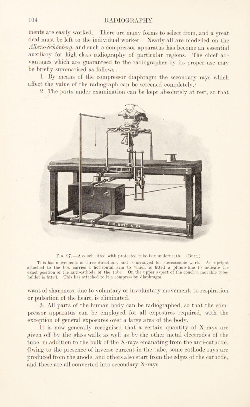 ments are easily worked. There are many forms to select from, and a great deal must be left to the individual worker. Nearly all are modelled on the Albers-Schonberg, and such a compressor apparatus has become an essential auxiliary for high-class radiography of particular regions. The chief ad¬ vantages which are guaranteed to the radiographer by its proper use may be briefly summarised as follows : 1. By means of the compressor diaphragm the secondary rays which affect the value of the radiograph can be screened completely.’ 2. The parts under examination can be kept absolutely at rest, so that Fig. 97.—A couch fitted with protected tube-box underneath. (Butt.) This has movements in three directions, and is arranged for stereoscopic work. An upright attached to the box carries a horizontal arm to which is fitted a plumb-line to indicate the exact position of the anti-cathode of the tube. On the upper aspect of the couch a movable tube- holder is fitted. This has attached to it a compression diaphragm. want of sharpness, due to voluntary or involuntary movement, to respiration or pulsation of the heart, is eliminated. 3. All parts of the human body can be radiographed, so that the com¬ pressor apparatus can be employed for all exposures required, with the exception of general exposures over a large area of the body. It is now generally recognised that a certain quantity of X-rays are given off by the glass walls as well as by the other metal electrodes of the tube, in addition to the bulk of the X-rays emanating from the anti-cathode. Owing to the presence of inverse current in the tube, some cathode rays are produced from the anode, and others also start from the edges of the cathode, and these are all converted into secondary X-rays.