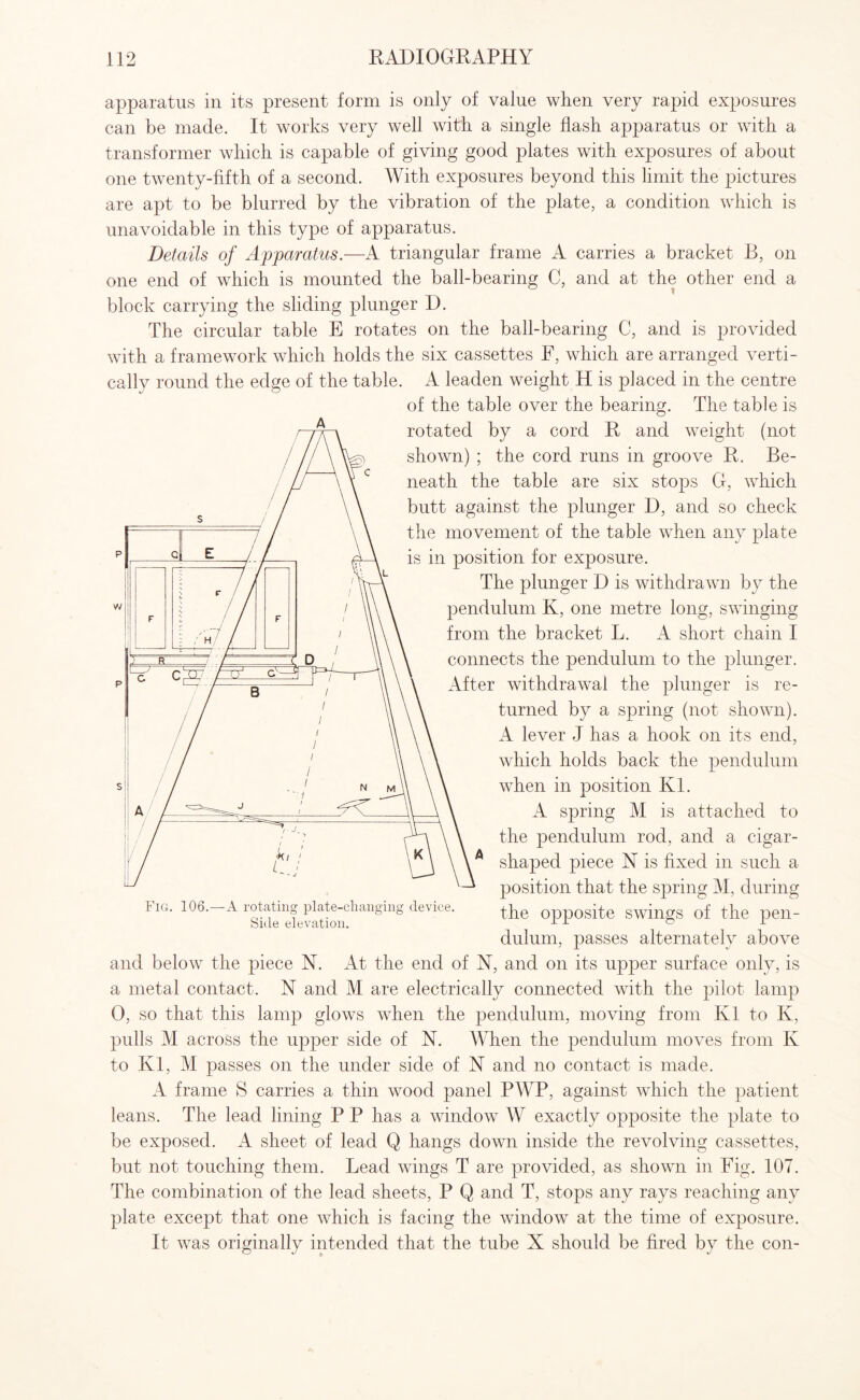 apparatus in its present form is only of value when very rapid exposures can be made. It works very well with a single flash apparatus or with a transformer which is capable of giving good plates with exposures of about one twenty-fifth of a second. With exposures beyond this limit the pictures are apt to be blurred by the vibration of the plate, a condition which is unavoidable in this type of apparatus. Details of Apparatus.—A triangular frame A carries a bracket B, on one end of which is mounted the ball-bearing C, and at the other end a block carrying the sliding plunger D. The circular table E rotates on the ball-bearing C, and is provided with a framework which holds the six cassettes F, which are arranged verti¬ cally round the edge of the table. A leaden weight H is placed in the centre of the table over the bearing. The table is rotated by a cord R and weight (not shown) ; the cord runs in groove R. Be¬ neath the table are six stops G, which butt against the plunger D, and so check the movement of the table when any plate is in position for exposure. The plunger D is withdrawn by the pendulum K, one metre long, swinging from the bracket L. A short chain I connects the pendulum to the plunger. After withdrawal the plunger is re¬ turned by a spring (not shown). A lever J has a hook on its end, which holds back the pendulum when in position Ivl. A spring M is attached to the pendulum rod, and a cigar- shaped piece N is fixed in such a position that the spring M, during the opposite swings of the pen¬ dulum, passes alternately above and below the piece N. At the end of N, and on its upper surface only, is a metal contact. N and M are electrically connected with the pilot lamp 0, so that this lamp glows when the pendulum, moving from Ivl to Iv, pulls M across the upper side of N. When the pendulum moves from Iv to Ivl, M passes on the under side of N and no contact is made. A frame S carries a thin wood panel PWP, against which the patient leans. The lead lining P P has a window W exactly opposite the plate to be exposed. A sheet of lead Q hangs down inside the revolving cassettes, but not touching them. Lead wings T are provided, as shown in Fig. 107. The combination of the lead sheets, P Q and T, stops any rays reaching any plate except that one which is facing the window at the time of exposure. It was originally intended that the tube X should be fired by the con- Fig. 106.- A rotating plate-changing device. Side elevation.