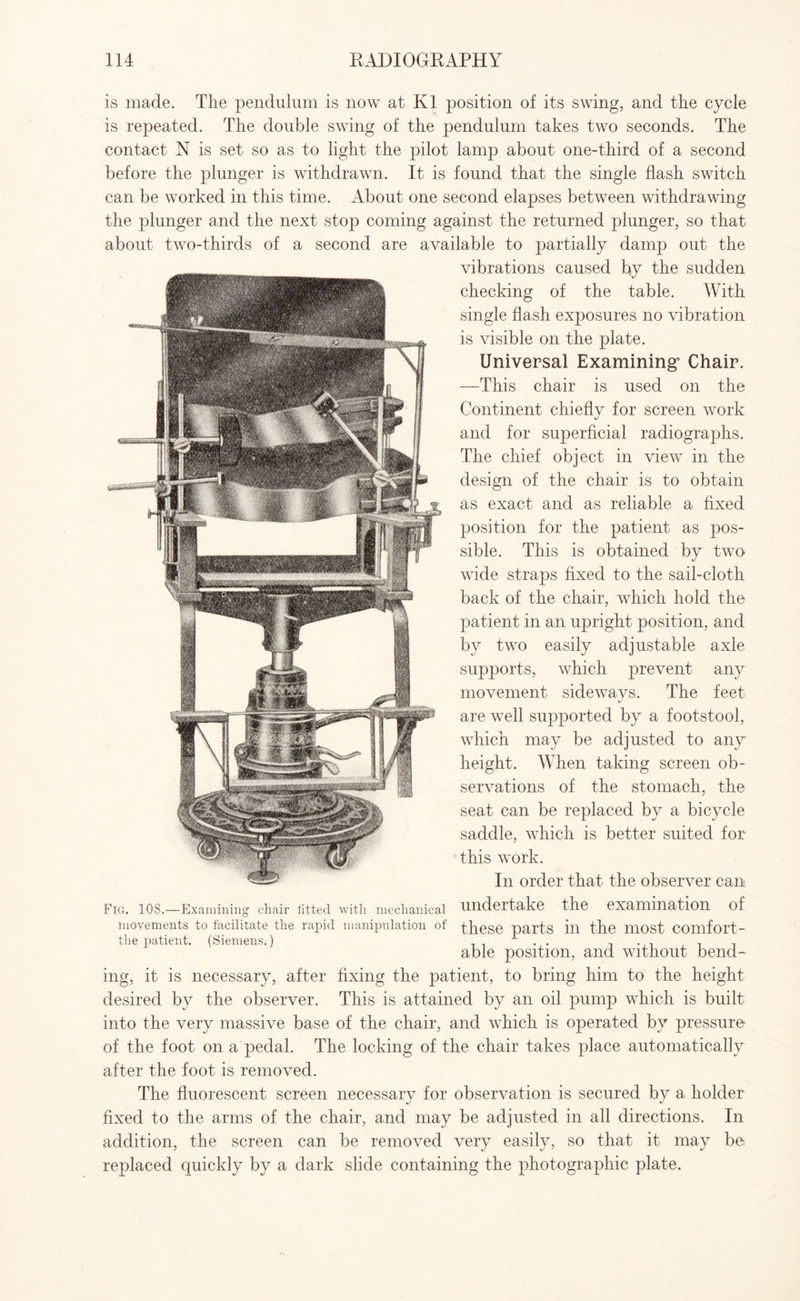 is made. The pendulum is now at K1 position of its swing, and the cycle is repeated. The double swing of the pendulum takes two seconds. The contact N is set so as to light the pilot lamp about one-third of a second before the plunger is withdrawn. It is found that the single flash switch can be worked in this time. About one second elapses between withdrawing the plunger and the next stop coming against the returned plunger, so that about two-thirds of a second are available to partially damp out the vibrations caused by the sudden checking of the table. With single flash exposures no vibration is visible on the plate. Universal Examining’ Chair. —This chair is used on the Continent chiefly for screen work and for superficial radiographs. The chief object in view in the design of the chair is to obtain as exact and as reliable a fixed position for the patient as pos¬ sible. This is obtained by two wide straps fixed to the sail-cloth back of the chair, which hold the patient in an upright position, and by two easily adjustable axle supports, which prevent any movement sideways. The feet are well supported by a footstool, which may be adjusted to any height. When taking screen ob¬ servations of the stomach, the seat can be replaced by a bicycle saddle, which is better suited for this work. In order that the observer can undertake the examination of these parts in the most comfort¬ able position, and without bend¬ ing, it is necessary, after fixing the patient, to bring him to the height desired by the observer. This is attained by an oil pump which is built into the very massive base of the chair, and which is operated by pressure of the foot on a pedal. The locking of the chair takes place automatically after the foot is removed. The fluorescent screen necessary for observation is secured by a holder fixed to the arms of the chair, and may be adjusted in all directions. In addition, the screen can be removed very easily, so that it may be replaced quickly by a dark slide containing the photographic plate. Fig. 108.—Examining chair fitted with mechanical movements to facilitate the rapid manipulation of the patient. (Siemens.)