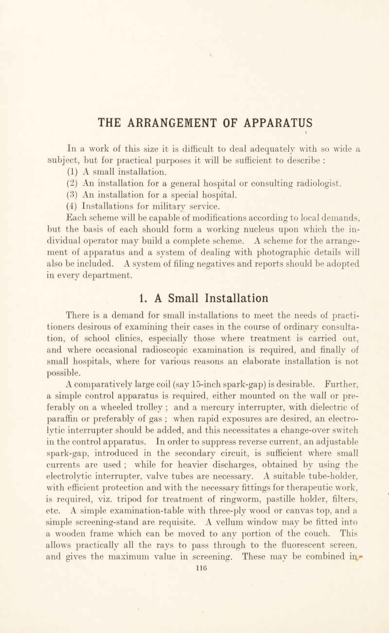 THE ARRANGEMENT OF APPARATUS * In a work of this size it is difficult to deal adequately with so wide a subject, but for practical purposes it will be sufficient to describe : (1) A small installation. (2) An installation for a general hospital or consulting radiologist. (3) An installation for a special hospital. (4) Installations for military service. Each scheme will be capable of modifications according to local demands, but the basis of each should form a working nucleus upon which the in¬ dividual operator may build a complete scheme. A scheme for the arrange¬ ment of apparatus and a system of dealing with photographic details will also be included. A system of filing negatives and reports should be adopted in every department. 1. A Small Installation There is a demand for small installations to meet the needs of practi¬ tioners desirous of examining their cases in the course of ordinary consulta¬ tion, of school clinics, especially those where treatment is carried out, and where occasional radioscopic examination is required, and finally of small hospitals, where for various reasons an elaborate installation is not possible. A comparatively large coil (say 15-incli spark-gap) is desirable. Further, a simple control apparatus is required, either mounted on the wall or pre¬ ferably on a wheeled trolley ; and a mercury interrupter, with dielectric of paraffin or preferably of gas ; when rapid exposures are desired, an electro¬ lytic interrupter should be added, and this necessitates a change-over switch in the control apparatus. In order to suppress reverse current, an adjustable spark-gap, introduced in the secondary circuit, is sufficient where small currents are used ; while for heavier discharges, obtained by using the electrolytic interrupter, valve tubes are necessary. A suitable tube-holder, with efficient protection and with the necessary fittings for therapeutic work, is required, viz. tripod for treatment of ringworm, pastille holder, filters, etc. A simple examination-table with three-ply wood or canvas top, arid a simple screening-stand are requisite. A vellum window may be fitted into a wooden frame which can be moved to any portion of the couch. This allows practically all the rays to pass through to the fluorescent screen, and gives the maximum value in screening. These may be combined in-