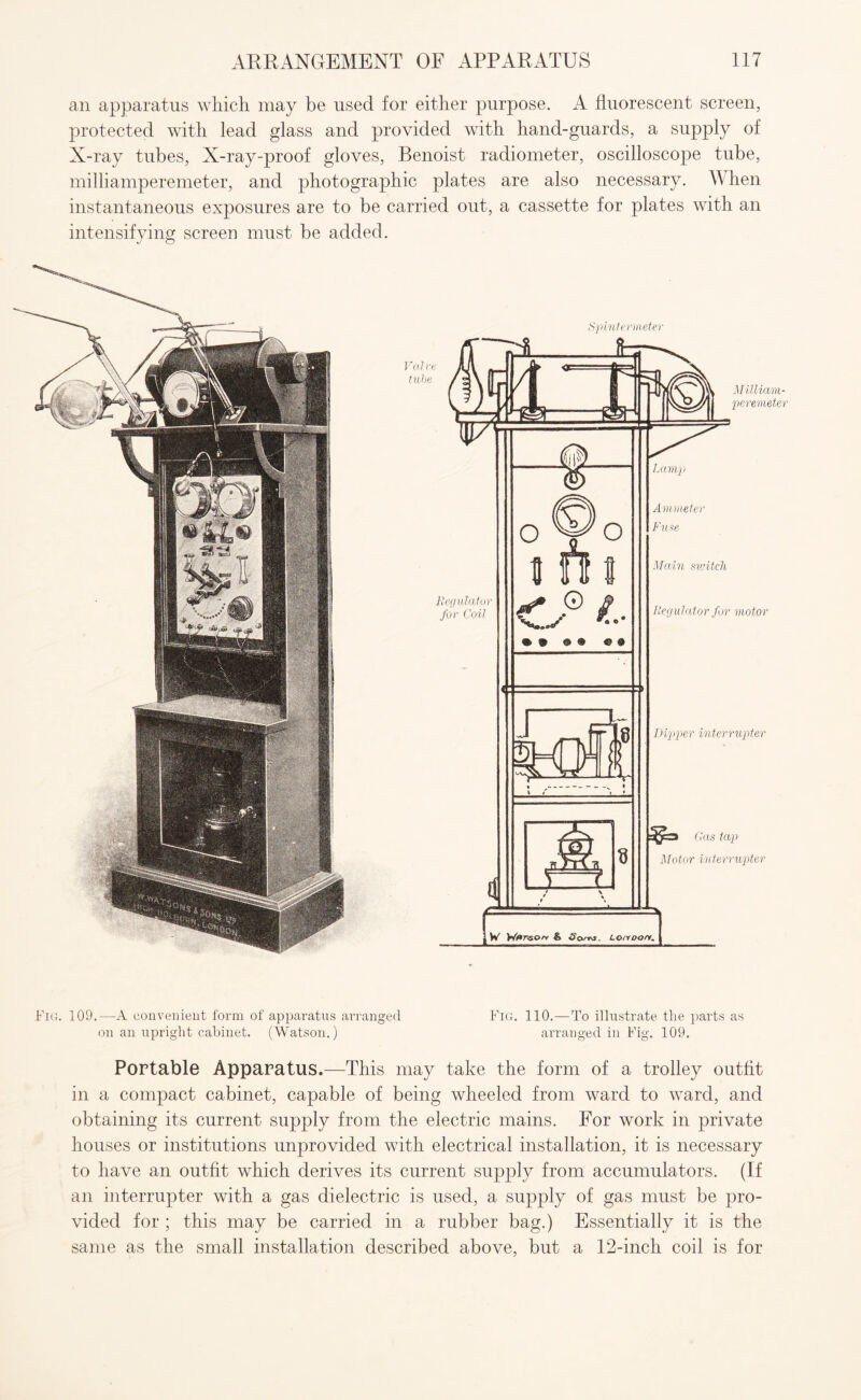 an apparatus which may be used for either purpose. A fluorescent screen, protected with lead glass and provided with hand-guards, a supply of X-ray tubes, X-ray-proof gloves, Benoist radiometer, oscilloscope tube, milliamperemeter, and photographic plates are also necessary. When instantaneous exposures are to be carried out, a cassette for plates with an intensifying screen must be added. Spintermeter Fig. 109.—A convenient form of apparatus arranged Fig. 110.—To illustrate the parts as on an upright cabinet. (Watson.) arranged in Fig. 109. Portable Apparatus.—This may take the form of a trolley outfit in a compact cabinet, capable of being wheeled from ward to ward, and obtaining its current supply from the electric mains. For work in private houses or institutions unprovided with electrical installation, it is necessary to have an outfit which derives its current supply from accumulators. (If an interrupter with a gas dielectric is used, a supply of gas must be pro¬ vided for ; this may be carried in a rubber bag.) Essentially it is the same as the small installation described above, but a 12-inch coil is for