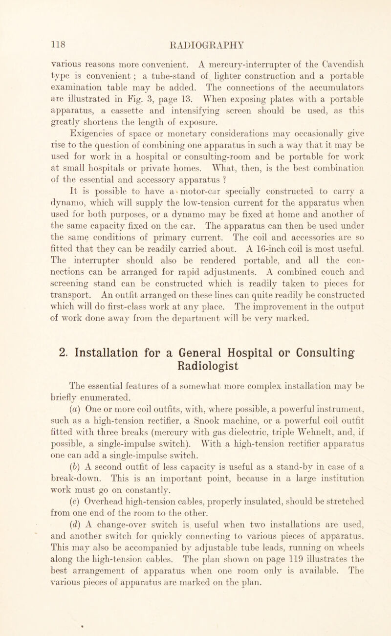 various reasons more convenient. A mercury-interrupter of the Cavendish type is convenient; a tube-stand of lighter construction and a portable examination table may be added. The connections of the accumulators are illustrated in Fig. 3, page 13. When exposing plates with a portable apparatus, a cassette and intensifying screen should be used, as this greatly shortens the length of exposure. Exigencies of space or monetary considerations may occasionally give rise to the question of combining one apparatus in such a way that it may be used for work in a hospital or consulting-room and be portable for work at small hospitals or private homes. What, then, is the best combination of the essential and accessory apparatus ? It is possible to have a motor-car specially constructed to carry a dynamo, which will supply the low-tension current for the apparatus when used for both purposes, or a dynamo may be fixed at home and another of the same capacity fixed on the car. The apparatus can then be used under the same conditions of primary current. The coil and accessories are so fitted that they can be readily carried about. A 16-inch coil is most useful. The interrupter should also be rendered portable, and all the con¬ nections can be arranged for rapid adjustments. A combined couch and screening stand can be constructed which is readily taken to pieces for transport. An outfit arranged on these lines can quite readily be constructed which will do first-class work at any place. The improvement in the output of work done away from the department will be very marked. 2. Installation for a General Hospital or Consulting Radiologist The essential features of a somewhat more complex installation may be briefly enumerated. (a) One or more coil outfits, with, where possible, a powerful instrument, such as a high-tension rectifier, a Snook machine, or a powerful coil outfit fitted with three breaks (mercury with gas dielectric, triple Wehnelt, and, if possible, a single-impulse switch). With a high-tension rectifier apparatus one can add a single-impulse switch. (b) A second outfit of less capacity is useful as a stand-by in case of a break-down. This is an important point, because in a large institution work must go on constantly. (c) Overhead high-tension cables, properly insulated, should be stretched from one end of the room to the other. (d) A change-over switch is useful when two installations are used, and another switch for quickly connecting to various pieces of apparatus. This may also be accompanied by adjustable tube leads, running on wheels along the high-tension cables. The plan shown on page 119 illustrates the best arrangement of apparatus when one room only is available. The various pieces of apparatus are marked on the plan.