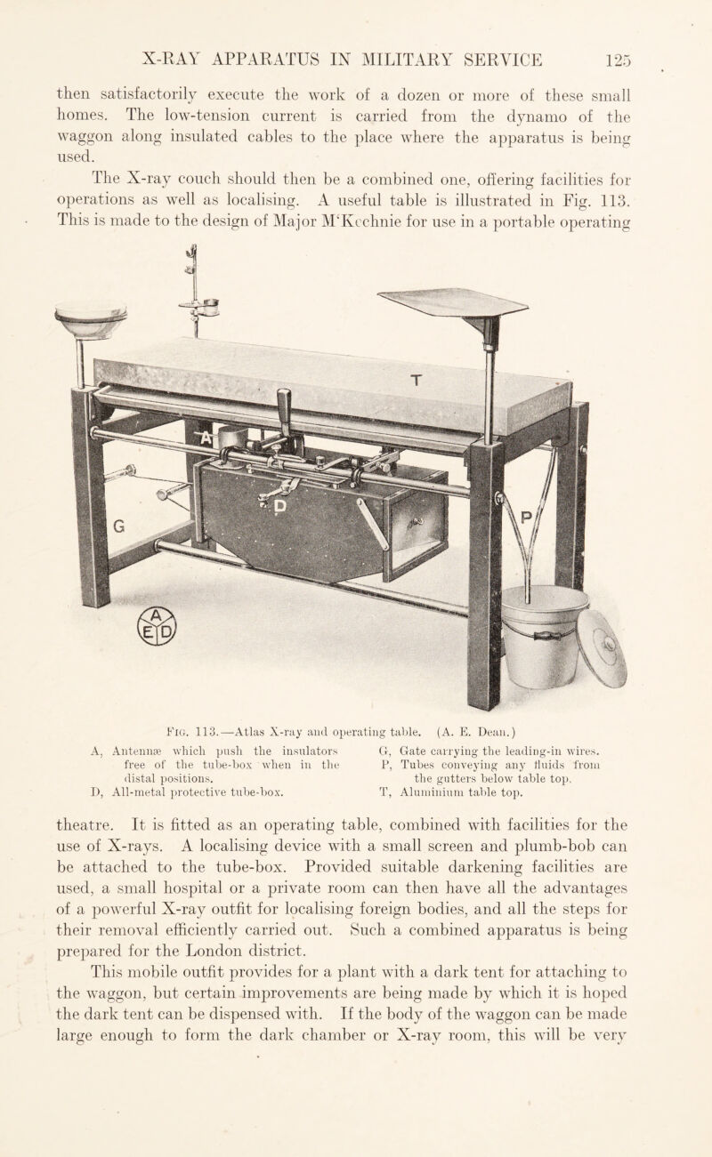 then satisfactorily execute the work of a dozen or more of these small homes. The low-tension current is carried from the dynamo of the waggon along insulated cables to the place where the apparatus is being used. The X-ray couch should then be a combined one, offering facilities for operations as well as localising. A useful table is illustrated in Fig. 113. This is made to the design of Major M‘Kechnie for use in a portable operating Fig. 113.—-Atlas X-ray and operating table. (A. E. Dean.) A, Antennae which push the insulators G, Gate carrying the leading-in wires, free of the tube-box when in the P, Tubes conveying any 11 aids from distal positions. the gutters below table top. D, All-metal protective tube-box. T, Aluminium table top. theatre. It is fitted as an operating table, combined with facilities for the use of X-rays. A localising device with a small screen and plumb-bob can be attached to the tube-box. Provided suitable darkening facilities are used, a small hospital or a private room can then have all the advantages of a powerful X-ray outfit for localising foreign bodies, and all the steps for their removal efficiently carried out. Such a combined apparatus is being prepared for the London district. This mobile outfit provides for a plant with a dark tent for attaching to the waggon, but certain improvements are being made by which it is hoped the dark tent can be dispensed with. If the body of the waggon can be made large enough to form the dark chamber or X-ray room, this will be very
