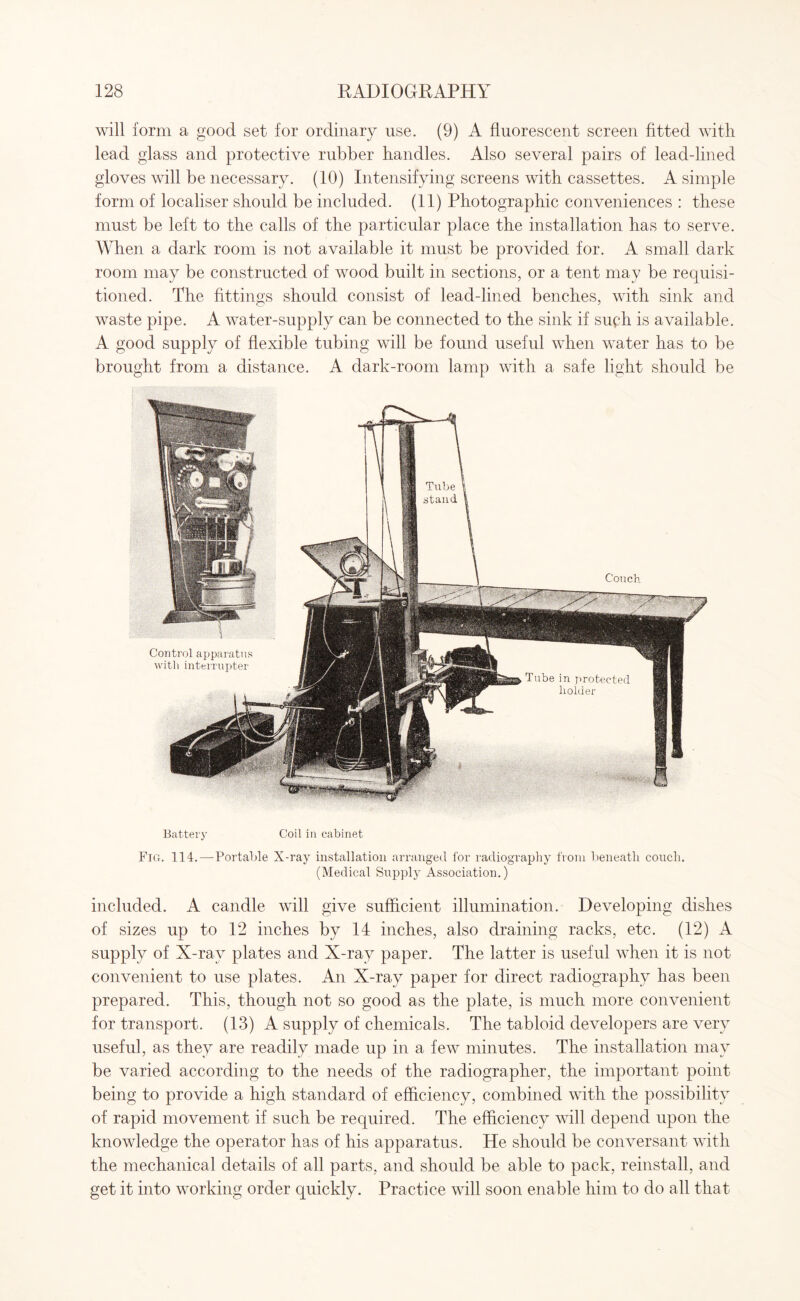 will form a good set for ordinary use. (9) A fluorescent screen fitted with lead glass and protective rubber handles. Also several pairs of lead-lined gloves will be necessary. (10) Intensifying screens with cassettes. A simple form of localiser should be included. (11) Photographic conveniences : these must be left to the calls of the particular place the installation has to serve. When a dark room is not available it must be provided for. A small dark room may be constructed of wood built in sections, or a tent may be requisi¬ tioned. The fittings should consist of lead-lined benches, with sink and waste pipe. A water-supply can be connected to the sink if suph is available. A good supply of flexible tubing will be found useful when water has to be brought from a distance. A dark-room lamp with a safe light should be Battery Coil in cabinet Fig. 114.—Portable X-ray installation arranged for radiography from beneath conch. (Medical Supply Association.) included. A candle will give sufficient illumination. Developing dishes of sizes up to 12 inches by 14 inches, also draining racks, etc. (12) A supply of X-ray plates and X-ray paper. The latter is useful when it is not convenient to use plates. An X-ray paper for direct radiography has been prepared. This, though not so good as the plate, is much more convenient for transport. (13) A supply of chemicals. The tabloid developers are very useful, as they are readily made up in a few minutes. The installation may be varied according to the needs of the radiographer, the important point being to provide a high standard of efficiency, combined with the possibility of rapid movement if such be required. The efficiency will depend upon the knowledge the operator has of his apparatus. He should be conversant with the mechanical details of all parts, and should be able to pack, reinstall, and get it into working order quickly. Practice will soon enable him to do all that