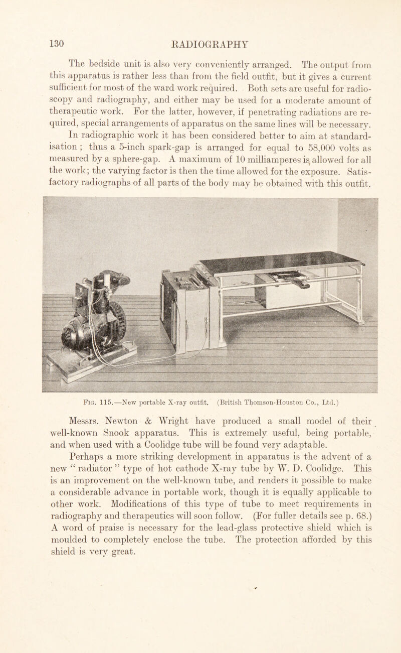 The bedside unit is also very conveniently arranged. The output from this apparatus is rather less than from the field outfit, but it gives a current sufficient for most of the ward work required. Both sets are useful for radio¬ scopy and radiography, and either may be used for a moderate amount of therapeutic work. For the latter, however, if penetrating radiations are re¬ quired, special arrangements of apparatus on the same lines will be necessary. In radiographic work it has been considered better to aim at standard¬ isation ; thus a 5-inch spark-gap is arranged for equal to 58,000 volts as measured by a sphere-gap. A maximum of 10 milliamperes is^ allowed for all the work; the varying factor is then the time allowed for the exposure. Satis¬ factory radiographs of all parts of the body may be obtained with this outfit. Fig. 115.—New portable X-ray outfit. (British Thomson-Houstou Co., Ltd.) Messrs. Newton & Wright have produced a small model of their well-known Snook apparatus. This is extremely useful, being portable, and when used with a Coolidge tube will be found very adaptable. Perhaps a more striking development in apparatus is the advent of a new “ radiator ” type of hot cathode X-ray tube by W. D. Coolidge. This is an improvement on the well-known tube, and renders it possible to make a considerable advance in portable work, though it is equally applicable to other work. Modifications of this type of tube to meet requirements in radiography and therapeutics will soon follow. (For fuller details see p. 68.) A word of praise is necessary for the lead-glass protective shield which is moulded to completely enclose the tube. The protection afforded by this shield is very great.