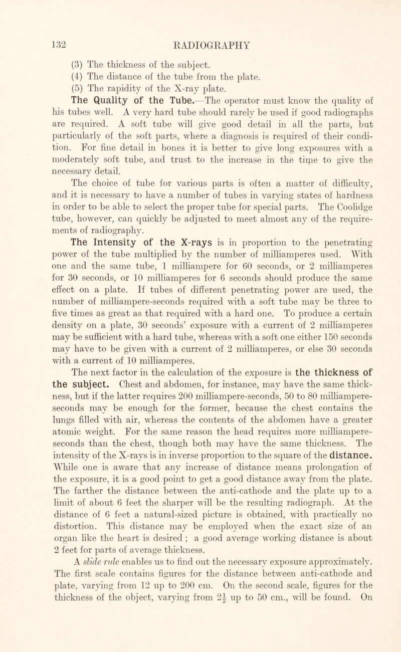 (3) The thickness of the subject. (4) The distance of the tube from the plate. (5) The rapidity of the X-ray plate. The Quality of the Tube.- —The operator must know the quality of his tubes well. A very hard tube should rarely be used if good radiographs are required. A soft tube will give good detail in all the parts, but particularly of the soft parts, where a diagnosis is required of their condi¬ tion. For fine detail in bones it is better to give long exposures with a moderately soft tube, and trust to the increase in the tirpe to give the necessary detail. The choice of tube for various parts is often a matter of difficulty, and it is necessary to have a number of tubes in varying states of hardness in order to be able to select the proper tube for special parts. The Coolidge tube, however, can quickly be adjusted to meet almost any of the require¬ ments of radiography. The Intensity of the X-rays is in proportion to the penetrating power of the tube multiplied by the number of milliamperes used. With one and the same tube, 1 milliampere for 60 seconds, or 2 milliamperes for 30 seconds, or 10 milliamperes for 6 seconds should produce the same effect on a plate. If tubes of different penetrating power are used, the number of milliampere-seconds required with a soft tube may be three to five times as great as that required with a hard one. To produce a certain density on a plate, 30 seconds’ exposure with a current of 2 milliamperes may be sufficient with a hard tube, whereas with a soft one either 150 seconds may have to be given with a current of 2 milliamperes, or else 30 seconds with a current of 10 milliamperes. The next factor in the calculation of the exposure is the thickness of the subject. Chest and abdomen, for instance, may have the same thick¬ ness, but if the latter requires 200 milliampere-seconds, 50 to 80 milliampere- seconds may be enough for the former, because the chest contains the lungs filled with air, whereas the contents of the abdomen have a greater atomic weight. For the same reason the head requires more milliampere- seconds than the chest, though both may have the same thickness. The intensity of the X-rays is in inverse proportion to the square of the distance. While one is aware that any increase of distance means prolongation of the exposure, it is a good point to get a good distance away from the plate. The farther the distance between the anti-cathode and the plate up to a limit of about 6 feet the sharper will be the resulting radiograph. At the distance of 6 feet a natural-sized picture is obtained, with practically no distortion. This distance may be employed when the exact size of an organ like the heart is desired ; a good average working distance is about 2 feet for parts of average thickness. A slide rule enables us to find out the necessary exposure approximately. The first scale contains figures for the distance between anti-cathode and plate, varying from 12 up to 200 cm. On the second scale, figures for the thickness of the object, varying from 2J up to 50 cm., will be found. On